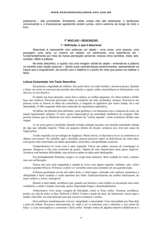 www.resumosconcursos.hpg.com.br

polissemia - são prioridades. Entretanto, estas coisas não são estanques: o esclarecer
convencendo e o impressionar agradando andam juntos, como veremos ao longo de todo o
livro.



                                       o
                                     1 NÚCLEO - DESCRIÇÃO
                                  1 - Definição: o que é descrever
       Descrever é representar com palavras um objeto - uma coisa, uma pessoa, uma
paisagem, uma cena, ou mesmo um estado, um sentimento, uma experiência etc -
fundamentalmente por meio de nossa percepção sensorial, nossos cinco sentidos: visão, tato,
audição, olfato e paladar.
        No texto descritivo, o sujeito cria uma imagem verbal do objeto - entenda-se a palavra
no sentido mais amplo possível -, dando suas características predominantes, apresentando os
traços que o singularizam, de acordo com o objetivo e o ponto de vista que possui ao realizar o
texto.


Leitura Comentada: Um Texto Descritivo
          Ela possuía a dignidade do silêncio. Seu porte altivo era todo contido e movia-se pouco. Quando
o fazia, era como se estivesse procurando uma direção a seguir; então, encaminhava-se diretamente, sem
desvios, ao seu objetivo.
         O cabelo era louro-dourado, muito fino e sedoso, as orelhas pequenas. Os olhos tinham o brilho
baço dos místicos. Pareciam perscrutar todos os mistérios da vida: profundos, serenos, fixavam-se nas
pessoas como se fossem os olhos da consciência, e ninguém os agüentava por muito tempo, tal a sua
intensidade. O olho esquerdo tinha uma expressão de inquietante expectativa.
        Os lábios, de rebordos bem definidos, eram perfeitos e em harmonia com o contorno do rosto, de
maçãs ligeiramente salientes. O nariz, quase imperceptível na serenidade meditativa do conjunto. Mas
possuía narinas que se dilatavam nos raros momentos de "cólera sagrada", como costumava definir suas
zangas.
         A voz soava grave e profunda. Quando irritada, emergia rascante, em estranha autoridade, dotada
de algo que infundia respeito. Tinha um pequeno defeito de dicção: arrastava nos erres por causa da
língua presa.
         A mão esquerda era um milagre de elegância. Muito móvel, evolucionava no ar ou contornava os
objetos com prazer. No trabalho, ágil e decidida, parecia procurar suprir as deficiências da outra dura,
com gestos mal controlados, de dedos queimados, retorcidos, com profundas cicatrizes.
         Cumprimentava às vezes com a mão esquerda. Talvez por pudor, receosa de constranger as
pessoas, dirigia-se a elas com economia de gestos. Alguns de seus manuscritos eram quase ilegíveis.
Assinava com bastante dificuldade, mas utilizava ambas as mãos para datilografar.
       Era profundamente feminina, exigia e se exigia boas maneiras. Bem cuidada no vestir, vaidosa,
mas sem sofisticação.
         Nunca saía sem estar maquilada e trajada às vezes com algum requinte: turbante, xale, vários
colares e grandes brincos. O branco, o preto e o vermelho eram uma constante em seu guarda-roupa.
         O batom geralmente era de tom rubro forte; o rímel negro, colocado com sutileza, aumentava a
obliqüidade e fazia ressaltar o verde marítimo dos olhos. Indiscutivelmente era mulher interessante, de
traços nobres e, talvez, inatingível.
        Quanto à afetividade, acreditava que, quando um homem e uma mulher se encontram num amor
verdadeiro, a união é sempre renovada, pouco importando brigas e desentendimentos.
        Ambicionava viver numa voragem de felicidade, como se fosse sonho. Teimosa, acreditava,
porém, na vida de todos os dias. Defini-la é difícil. Contra a noção de mito, de intelectual, coloco aqui a
minha visão dela: era uma dona-de-casa que escrevia romances e contos.
         Dois atributos imediatamente visíveis: integridade e intensidade. Uma intensidade que fluía dela
e para ela refluía. Procurava ansiosamente, lá, onde o ser se relaciona com o absoluto, o seu centro de
força - e essa convergência a consumia e fazia sofrer. Sempre tentou de alguma maneira solidarizar-se e


                                                    4
 
