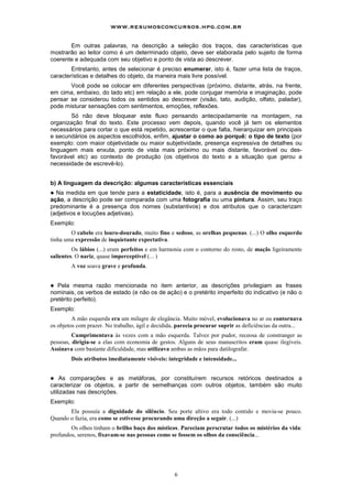 www.resumosconcursos.hpg.com.br

       Em outras palavras, na descrição a seleção dos traços, das características que
mostrarão ao leitor como é um determinado objeto, deve ser elaborada pelo sujeito de forma
coerente e adequada com seu objetivo e ponto de vista ao descrever.
        Entretanto, antes de selecionar é preciso enumerar, isto é, fazer uma lista de traços,
características e detalhes do objeto, da maneira mais livre possível.
       Você pode se colocar em diferentes perspectivas (próximo, distante, atrás, na frente,
em cima, embaixo, do lado etc) em relação a ele, pode conjugar memória e imaginação, pode
pensar se considerou todos os sentidos ao descrever (visão, tato, audição, olfato, paladar),
pode misturar sensações com sentimentos, emoções, reflexões.
        Só não deve bloquear este fluxo pensando antecipadamente na montagem, na
organização final do texto. Este processo vem depois, quando você já tem os elementos
necessários para cortar o que está repetido, acrescentar o que falta, hierarquizar em principais
e secundários os aspectos escolhidos, enfim, ajustar o como ao porquê: o tipo de texto (por
exemplo: com maior objetividade ou maior subjetividade, presença expressiva de detalhes ou
linguagem mais enxuta, ponto de vista mais próximo ou mais distante, favorável ou des-
favorável etc) ao contexto de produção (os objetivos do texto e a situação que gerou a
necessidade de escrevê-lo).


b) A linguagem da descrição: algumas características essenciais
! Na medida em que tende para a estaticidade, isto é, para a ausência de movimento ou
ação, a descrição pode ser comparada com uma fotografia ou uma pintura. Assim, seu traço
predominante é a presença dos nomes (substantivos) e dos atributos que o caracterizam
(adjetivos e locuções adjetivas).
Exemplo:
        O cabelo era louro-dourado, muito fino e sedoso, as orelhas pequenas. (...) O olho esquerdo
tinha uma expressão de inquietante expectativa.
         Os lábios (...) eram perfeitos e em harmonia com o contorno do rosto, de maçãs ligeiramente
salientes. O nariz, quase imperceptível (... )
        A voz soava grave e profunda.


!  Pela mesma razão mencionada no item anterior, as descrições privilegiam as frases
nominais, os verbos de estado (e não os de ação) e o pretérito imperfeito do indicativo (e não o
pretérito perfeito).
Exemplo:
         A mão esquerda era um milagre de elegância. Muito móvel, evolucionava no ar ou contornava
os objetos com prazer. No trabalho, ágil e decidida, parecia procurar suprir as deficiências da outra...
         Cumprimentava às vezes com a mão esquerda. Talvez por pudor, receosa de constranger as
pessoas, dirigia-se a elas com economia de gestos. Alguns de seus manuscritos eram quase ilegíveis.
Assinava com bastante dificuldade, mas utilizava ambas as mãos para datilografar.
        Dois atributos imediatamente visíveis: integridade e intensidade...


!   As comparações e as metáforas, por constituírem recursos retóricos destinados a
caracterizar os objetos, a partir de semelhanças com outros objetos, também são muito
utilizadas nas descrições.
Exemplo:
       Ela possuía a dignidade do silêncio. Seu porte altivo era todo contido e movia-se pouco.
Quando o fazia, era como se estivesse procurando uma direção a seguir. (...)
        Os olhos tinham o brilho baço dos místicos. Pareciam perscrutar todos os mistérios da vida:
profundos, serenos, fixavam-se nas pessoas como se fossem os olhos da consciência...




                                                   6
 
