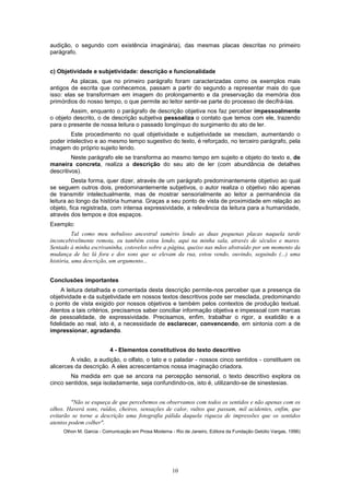 audição, o segundo com existência imaginária), das mesmas placas descritas no primeiro
parágrafo.


c) Objetividade e subjetividade: descrição e funcionalidade
         As placas, que no primeiro parágrafo foram caracterizadas como os exemplos mais
antigos de escrita que conhecemos, passam a partir do segundo a representar mais do que
isso: elas se transformam em imagem do prolongamento e da preservação da memória dos
primórdios do nosso tempo, o que permite ao leitor sentir-se parte do processo de decifrá-las.
        Assim, enquanto o parágrafo de descrição objetiva nos faz perceber impessoalmente
o objeto descrito, o de descrição subjetiva pessoaliza o contato que temos com ele, trazendo
para o presente de nossa leitura o passado longínquo do surgimento do ato de ler.
        Este procedimento no qual objetividade e subjetividade se mesclam, aumentando o
poder intelectivo e ao mesmo tempo sugestivo do texto, é reforçado, no terceiro parágrafo, pela
imagem do próprio sujeito lendo.
         Neste parágrafo ele se transforma ao mesmo tempo em sujeito e objeto do texto e, de
maneira concreta, realiza a descrição do seu ato de ler (com abundância de detalhes
descritivos).
         Desta forma, quer dizer, através de um parágrafo predominantemente objetivo ao qual
se seguem outros dois, predominantemente subjetivos, o autor realiza o objetivo não apenas
de transmitir intelectualmente, mas de mostrar sensorialmente ao leitor a permanência da
leitura ao longo da história humana. Graças a seu ponto de vista de proximidade em relação ao
objeto, fica registrada, com intensa expressividade, a relevância da leitura para a humanidade,
através dos tempos e dos espaços.
Exemplo:
          Tal como meu nebuloso ancestral sumério lendo as duas pequenas placas naquela tarde
inconcebivelmente remota, eu também estou lendo, aqui na minha sala, através de séculos e mares.
Sentado à minha escrivaninha, cotovelos sobre a página, queixo nas mãos abstraído por um momento da
mudança de luz lá fora e dos sons que se elevam da rua, estou vendo, ouvindo, seguindo (...) uma
história, uma descrição, um argumento...


Conclusões importantes
     A leitura detalhada e comentada desta descrição permite-nos perceber que a presença da
objetividade e da subjetividade em nossos textos descritivos pode ser mesclada, predominando
o ponto de vista exigido por nossos objetivos e também pelos contextos de produção textual.
Atentos a tais critérios, precisamos saber conciliar informação objetiva e impessoal com marcas
de pessoalidade, de expressividade. Precisamos, enfim, trabalhar o rigor, a exatidão e a
fidelidade ao real, isto é, a necessidade de esclarecer, convencendo, em sintonia com a de
impressionar, agradando.


                         4 - Elementos constitutivos do texto descritivo
        A visão, a audição, o olfato, o tato e o paladar - nossos cinco sentidos - constituem os
alicerces da descrição. A eles acrescentamos nossa imaginação criadora.
        Na medida em que se ancora na percepção sensorial, o texto descritivo explora os
cinco sentidos, seja isoladamente, seja confundindo-os, isto é, utilizando-se de sinestesias.


         "Não se esqueça de que percebemos ou observamos com todos os sentidos e não apenas com os
olhos. Haverá sons, ruídos, cheiros, sensações de calor, vultos que passam, mil acidentes, enfim, que
evitarão se torne a descrição uma fotografia pálida daquela riqueza de impressões que os sentidos
atentos podem colher".
     Othon M. Garcia - Comunicação em Prosa Moderna - Rio de Janeiro, Editora da Fundação Getúlio Vargas, 1996)




                                                     10
 