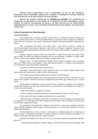 Quando nosso compromisso é com a reprodução do que de fato aconteceu,
precisamos, como na descrição, atentar para a exatidão e a fidelidade do narrador aquilo de
que foi testemunha ou de que participou como personagem.
        Quando, ao contrário, tratar-se de um contexto de invenção, há o predomínio da
imaginação na elaboração de uma história. Aí a experiência de criar personagens, tramas,
enredos, de construir circunstâncias de tempo e de lugar, permite que nos transformemos
imaginariamente nos outros, que vivenciemos simbolicamente outras histórias, que assumamos
outras vozes.


Leitura Comentada: Um Texto Narrativo
Caso de Secretária
         Foi trombudo para o escritório. Era dia de seu aniversário, e a esposa nem sequer o abraçara, não
fizera a mínima alusão à data. As crianças também tinham se esquecido. Então era assim que a família o
tratava? Ele que vivia para os seus, que se arrebentava de trabalhar, não merecer um beijo, uma palavra ao
menos!
         Mas, no escritório, havia flores à sua espera, sobre a mesa. Havia o sorriso e o abraço da
secretária, que poderia muito bem ter ignorado o aniversário, e entretanto o lembrara. Era mais do que
uma auxiliar, atenta, experimentada e eficiente, pé-de-boi da firma, como até então a considerara; era um
coração amigo.
         Passada a surpresa, sentiu-se ainda mais borocochô: o carinho da secretária não curava, abria
mais a ferida. Pois então uma estranha se lembrava dele com tais requintes, e a mulher e os filhos, nada?
Baixou a cabeça, ficou rodando o lápis entre os dedos, sem gosto para viver.
         Durante o dia, a secretária redobrou de atenções. Parecia querer consolá-lo, como se medisse
toda a sua solidão moral, o seu abandono. Sorria, tinha palavras amáveis, e o ditado da correspondência
foi entremeado de suaves brincadeiras da pane dela.
        ‘O senhor vai comemorar em casa ou numa boate?'
        Engasgado, confessou-lhe que em parte nenhuma. Fazer é uma droga, ninguém gostava dele
neste mundo, iria rodar por noite, solitário, como o lobo da estepe.
        ‘Se o senhor quisesse, podíamos jantar juntos', insinuou ela, discretamente.
        E não é que podiam mesmo? Em vez de passar uma noite besta, ressentida - o pessoal lá em casa
pouco está me ligando - teria horas amenas, em companhia de uma mulher que - reparava agora - era bem
bonita.
        Daí por diante o trabalho foi nervoso, nunca mais que se fechava o escritório. Teve vontade de
mandar todos embora, para que todos comemorassem o seu aniversário, ele principalmente. Conteve-se,
no prazer ansioso da espera.
        - Onde você prefere ir? - perguntou, ao saírem.
        - Se não se importa, vamos passar primeiro no meu apartamento. Preciso trocar de roupa.
        Ótimo, pensou ele; faz-se a inspeção prévia do terreno e, quem sabe?
         - Mas antes quero um drinque, para animar - ela retificou. Foram ao drinque, ele recuperou não
só a alegria de viver e de fazer anos, como começou a fazê-los pelo avesso, remoçando. Saiu bem mais
jovem do bar, e pegou-lhe do braço.
        No apartamento, ela apontou-lhe o banheiro e disse-lhe que o usasse sem cerimônia. Dentro de
quinze minutos ele poderia entrar no quarto, não precisava bater - e o sorriso dela, dizendo isto, era uma
promessa de felicidade.
         Ele nem percebeu ao certo se estava se arrumando ou se desarrumando, de tal modo que os
quinze minutos se atropelaram, querendo virar quinze segundos, no calor escaldante do banheiro e da
situação. Liberto da roupa incômoda, abriu a porta do quarto.
        Lá dentro, sua mulher e seus filhos, em coro com a secretária, esperavam-no atacando "Parabéns
para você".
           (Carlos Drummond de Andrade - Cadeira de Balanço - Poesia e Prosa, Rio de Janeiro, Nova Aguilar, 1988)




                                                      16
 