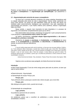 Portanto, os tipos básicos de argumentação existentes são a argumentação pelo raciocínio
de causa e conseqüência e a argumentação por exemplificação, que passaremos a
enfocar.


2.1 - Argumentação pelo raciocínio de causa e conseqüência
        Já vimos que o principal elemento constitutivo de nossas redações dissertativas está
na relação adequada entre ponto de vista e argumentação. Vamos, então, aprofundar um
pouco esse assunto. Os pontos de vista defendidos nesse tipo de texto não devem ser
avaliados pelos posicionamentos ideológicos que apresentam, mas pela capacidade de
argumentação que possuem, o que implica critérios como coerência, clareza e organização
lógica das idéias.
      Nesse sentido, o aspecto mais importante do texto dissertativo é o processo de
argumentar, de fundamentar competentemente aquilo que se afirma.
       Para desencadear esse processo, precisamos nos perguntar o quê e porquê pensamos
o que pensamos: o que pensamos sobre o tema? Por quê?
      Ao fazê-lo, encontramos a principal relação lógica-argumentativa: a de causa e
conseqüência, premissa e conclusão.
        Chamamos de causas ou premissas, os fundamentos, as justificativas de nossa
opinião. E de conseqüências ou conclusões, as decorrências, os desdobramentos da
opinião, do ponto de vista que defendemos.
Exemplo:
         É sina de minha amiga penar pela sorte do próximo, se bem que seja um penar jubiloso. Explico-
me. Todo sofrimento alheio a preocupa, e acende nela o facho da ação, que a torna feliz. Não distingue
entre gente e bicho, quando tem de agir, mas, como há inúmeras sociedades (com verbas) para o bem dos
homens, e uma só, sem recurso, para o bem dos animais, é nesta última que gosta de militar. Os
problemas aparecem-lhe em cardume; e parece que a escolhem de preferência a outras criaturas de menor
sensibilidade e iniciativa.
             (Carlos Drummond de Andrade - Fala, amendoeira - Poesia e Prosa, Rio de Janeiro, Nova Aguilar, 1988)



         Vejamos como se estrutura esse parágrafo, de Carlos Drummond de Andrade:


Introdução
! tópico frasal (declaração): É sina de minha amiga penar pela sorte do próximo, se bem que
seja um penar jubiloso.


!   Desenvolvimento - Argumentação
a) Apresentação de causas: Porque, pois
         Porque, pois
Todo sofrimento alheio a preocupa e acende nela o facho da ação, que a torna feliz.
         Porque, pois
Não distingue entre gente e bicho, quando tem de agir ...


b) Apresentação de conseqüências:
         Logo, portanto,
Os problemas aparecem-lhe em cardume.
         Logo, portanto,
(os problemas) parece que a escolhem de preferência a outras criaturas de menor
sensibilidade e iniciativa.



                                                      32
 