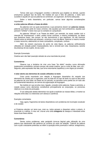 Temos visto que a linguagem constitui o elemento que engloba os demais, quando
produzimos qualquer tipo de texto. Na medida em que é feito de palavras, o texto bem
sucedido é aquele em que as palavras se combinam, se organizam, de forma adequada.
       Sobre o texto dissertativo, em particular, vamos tecer algumas considerações
importantes:
!   evitar palavras difíceis e frases de efeito
        As palavras com as quais escrevemos o que pensamos devem ser palavras nossas,
palavras que fazem parte do nosso universo, não aquelas que mal conhecemos, aquelas que
parecem "enfeitar" o texto mas que na verdade só o prejudicam.
        As palavras "difíceis" e as "frases de efeito", por exemplo, às vezes usadas com a
intenção de "impressionar" o leitor, podem tornar confusas, e mesmo ininteligíveis, as idéias
que queremos expor. Isto porque, se não dominarmos o que significam, se não tivermos
clareza sobre os sentidos que possuem, corremos o risco de alterar, distorcer e mesmo inverter
o nosso raciocínio, elaborando um texto contraditório, complicado, confuso.
         Além de criarem equívocos do ponto de vista lógico, as palavras artificialmente
utilizadas em redação podem impessoalizá-la, isto é, torná-la sem vida, inexpressiva, carente
da presença de seu sujeito, de seu autor.


Exemplo Comentado
Oratória sem não fala! (exemplo retirado de uma manchete de jornal)


Comentários
      Observe que a tentativa de criar uma frase "de efeito" resultou numa afirmação
duplamente contraditória: primeiro porque não existe oratória, que é a arte de falar, sem voz...
Segundo, pela expressão não fala, que torna redundante (repetitivo) o erro lógico já cometido.


!   estar atento aos elementos de coesão utilizados no texto
        Outro ponto importante com relação à linguagem dissertativa diz respeito aos
elementos de coesão que a organizam, pois se trata de um tipo de texto no qual os elos entre
as palavras de uma frase; as frases de um período; os períodos como partes de um todo são
de fundamental relevância, em termos de organização de linguagem.
         Na medida em que envolve nexo, ligação, conexão entre palavras, frases e períodos, a
coesão possui como elementos constitutivos principalmente as conjunções, os pronomes
relativos e os sinais de pontuação.
        O uso adequado destes elementos nos ajuda a explicitar as nossas idéias, a mostrar as
relações entre elas e a ordená-las com clareza e coerência.


Exemplos comentados
       Veja, agora, fragmentos de textos dissertativos com problemas de incorreção vocabular
e de coesão:


a) Podemos abordar um tema que, creio eu, todos pensam e dissertam sobre o próprio. A
juventude e a velhice. A meu ver, cria-se uma certa antagonia de desejos e interesses entre
essas duas fases etárias.


Comentários
        Dentre outros problemas, este parágrafo toma-se ilegível pela utilização de uma
palavra que claramente não pertence ao universo do autor da redação. Trata-se da palavra
com a qual o estudante pretendeu se referir à oposição entre juventude e velhice: antagonismo,




                                                  48
 