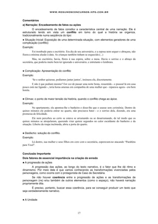 17
Comentários
a) Narração: Encadeamento de fatos ou ações
O encadeamento de fatos constitui a característica central de uma narração. Ele é
estruturado tendo em vista um conflito em tomo do qual a história se organiza,
tradicionalmente numa seqüência do tipo:
! Situação Inicial: Exposição de uma determinada situação, com elementos geradores de uma
complicação (conflito)
Exemplo:
Foi trombudo para o escritório. Era dia de seu aniversário, e a esposa nem sequer o abraçara, não
fizera a mínima alusão à data. As crianças também tinham se esquecido.(...)
Mas, no escritório, havia, flores à sua espera, sobre a mesa. Havia o sorriso e o abraço da
secretária, que poderia muito bem ter ignorado o aniversário, e entretanto o lembrara.
! Complicação: Apresentação do conflito
Exemplo:
‘Se o senhor quisesse, podíamos jantar juntos’, insinuou ela, discretamente.
E não é que podiam mesmo? Em vez de passar uma noite besta, ressentida - o psssoal lá em casa
pouco está me ligando -, teria horas amenas em companhia de uma mulher que - reparava agora - era bem
bonita.
! Clímax: o ponto de maior tensão da história, quando o conflito chega ao ápice.
Exemplo:
No apartamento, ela apontou-lhe o banheiro e disse-lhe que o usasse sem cerimônia. Dentro de
quinze minutos ele poderia entrar no quarto, não precisava bater - e o sorriso dela, dizendo, era uma
promessa de felicidade.
Ele nem percebeu ao certo se estava se arrumando ou se desarrumando, de tal modo que os
quinze minutos se atropelaram, querendo virar quinze segundos no calor escaldante do banheiro e da
situação. Liberto da roupa incômoda, abriu a porta do quarto.
! Desfecho: solução do conflito.
Exemplo:
Lá dentro, sua mulher e seus filhos em coro com a secretária, esperavam-no atacando “Parabéns
para Você".
Conclusão Importante
Dois fatores de essencial importância na criação do enredo
!
!
!
! A progressão de ações
A progressão das ações, ao longo do texto narrativo, é o fator que lhe dá ritmo e
dinamismo. Por meio dela é que vamos conhecendo as transformações vivenciadas pelos
personagens, como ocorre com o protagonista de Caso de Secretária.
Se não houver coerência entre a progressão de ações e as transformações de
personagem (ns) e/ou também de outros elementos (como o espaço), não haverá narração
propriamente dita.
É preciso, portanto, buscar essa coerência, para se conseguir produzir um texto que
seja verdadeiramente narrativo.
! A Unidade
www.resumosconcursos.hpg.com.br
 