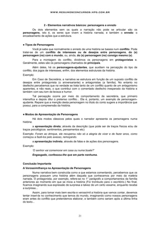 21
2 - Elementos narrativos básicos: personagens e enredo
Os dois elementos sem os quais a narração não pode se articular são os
personagens, isto é, os seres que vivem a história narrada, e também o enredo: o
encadeamento de ações que a estrutura.
! Tipos de Personagens
Você já sabe que normalmente o enredo de uma história se baseia num conflito. Pode
tratar-se de um conflito de interesses ou de desejos entre personagens, do (s)
personagem (ns) com o mundo, ou, ainda, do (s) personagem (ns) consigo mesmo (s).
Para a montagem do conflito, dividimos os personagens em protagonistas e.
Geralmente, estes são os personagens chamados de principais.
Além deles, há os personagens-ajudantes, que auxiliam na percepção do tipo de
conflito, dos jogos de interesses, enfim, dos elementos estruturais da história.
Exemplo:
Em Caso de Secretária, a narrativa se estrutura em função de um suposto conflito de
desejos entre protagonista (o aniversariante) e antagonistas (a família). No entanto no
desfecho percebemos que na verdade se trata tanto de um conflito quanto de um antagonismo
aparentes, e não reais, o que contribui com o comentado desfecho inesperado da história e
também com seu tom de leveza e humor.
Tal percepção ocorre por meio do comportamento da secretária, que primeiro
intensifica e depois dilui o pretenso conflito... Ela é, portanto, um exemplo de personagem-
ajudante. Repare que a menção desta personagem no título do conto sugere a importância que
possui, para a compreensão da história.
! Modos de Apresentação de Personagens
Há dois modos clássicos pelos quais o narrador apresenta os personagens numa
história:
a apresentação direta; através da descrição (que pode ser de traços físicos e/ou de
traços psicológicos: sentimentos, pensamentos etc)
Exemplo: Foram ao drinque, ele recuperou não só a alegria de viver e de fazer anos, como
começou a fazê-los pelo avesso, remoçando.
a apresentação indireta, através de falas e de ações dos personagens.
Exemplo:
‘O senhor vai comemorar em casa ou numa boate?'
Engasgado, confessou-lhe que em parte nenhuma.
Conclusão Importante
A Verossimilhança na Apresentação de Personagens
Numa narrativa bem construída como a que estamos comentando, percebemos que os
personagens possuem uma história além daquela que conhecemos por meio da matéria
narrada. O protagonista, por exemplo, refere-se no 1° parágrafo a comportamentos da família
anteriores ao momento em que se inicia a história (Foi trombudo para o escritório.) No final,
ficamos imaginando sua expressão de surpresa e talvez de um certo vexame, enquanto recebe
a surpresa...
Assim, para tomar mais bem escrita e verossímil a história que vamos contar, devemos
tentar inseri-la no conhecimento que temos do mundo, imaginando como nossos personagens
eram antes do conflito que pretendemos elaborar, e também como seriam após a última linha
do texto...
www.resumosconcursos.hpg.com.br
 
