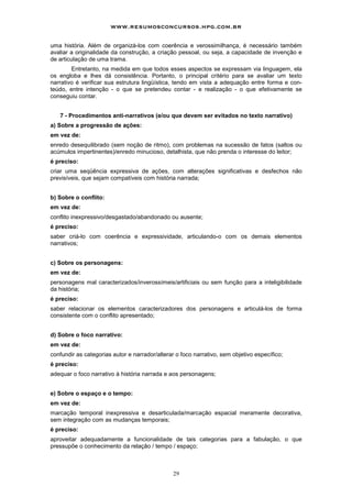 29
uma história. Além de organizá-los com coerência e verossimilhança, é necessário também
avaliar a originalidade da construção, a criação pessoal, ou seja, a capacidade de invenção e
de articulação de uma trama.
Entretanto, na medida em que todos esses aspectos se expressam via linguagem, ela
os engloba e lhes dá consistência. Portanto, o principal critério para se avaliar um texto
narrativo é verificar sua estrutura lingüística, tendo em vista a adequação entre forma e con-
teúdo, entre intenção - o que se pretendeu contar - e realização - o que efetivamente se
conseguiu contar.
7 - Procedimentos anti-narrativos (e/ou que devem ser evitados no texto narrativo)
a) Sobre a progressão de ações:
em vez de:
enredo desequilibrado (sem noção de ritmo), com problemas na sucessão de fatos (saltos ou
acúmulos impertinentes)/enredo minucioso, detalhista, que não prenda o interesse do leitor;
é preciso:
criar uma seqüência expressiva de ações, com alterações significativas e desfechos não
previsíveis, que sejam compatíveis com história narrada;
b) Sobre o conflito:
em vez de:
conflito inexpressivo/desgastado/abandonado ou ausente;
é preciso:
saber criá-lo com coerência e expressividade, articulando-o com os demais elementos
narrativos;
c) Sobre os personagens:
em vez de:
personagens mal caracterizados/inverossímeis/artificiais ou sem função para a inteligibilidade
da história;
é preciso:
saber relacionar os elementos caracterizadores dos personagens e articulá-los de forma
consistente com o conflito apresentado;
d) Sobre o foco narrativo:
em vez de:
confundir as categorias autor e narrador/alterar o foco narrativo, sem objetivo específico;
é preciso:
adequar o foco narrativo à história narrada e aos personagens;
e) Sobre o espaço e o tempo:
em vez de:
marcação temporal inexpressiva e desarticulada/marcação espacial meramente decorativa,
sem integração com as mudanças temporais;
é preciso:
aproveitar adequadamente a funcionalidade de tais categorias para a fabulação, o que
pressupõe o conhecimento da relação / tempo / espaço;
www.resumosconcursos.hpg.com.br
 