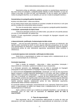 31
Associando ambas as definições, podemos perceber as características essenciais do
tipo mais comum de parágrafo, o parágrafo-padrão utilizado no texto dissertativo, já que seu
núcleo é uma idéia, um ponto de vista, uma declaração. (E não um quadro, que constitui o
núcleo do parágrafo descritivo, ou um episódio, por sua vez o núcleo do parágrafo narrativo.)
Características do parágrafo-padrão dissertativo
! possui uma idéia-núcleo + idéias secundárias;
! é ao mesmo tempo amplo (pois comporta um processo completo de raciocínio) e curto (pois
permite a análise dos componentes desse processo).
Por meio do exemplo dado, vejamos como se organiza o parágrafo-padrão dissertativo:
! introdução: apresentação do tópico frasal
Trata-se da colocação sucinta de uma idéia-núcleo, que pode ser uma opinião pessoal,
um juízo ou uma declaração, de qualquer tipo.
Exemplo: O texto argumentativo pressupõe uma concepção da linguagem enquanto uma
relação dialógica...
! desenvolvimento: justificação, fundamentação da idéia núcleo
Exemplo: ... uma vez que quem argumenta, o faz com vista a convencer um interlocutor. Isto
significa poder movimentar-se dentro do texto segundo diferentes perspectivas, ter em mente
uma representação do interlocutor e relacionar-se com ela, antecipando possíveis objeções,
esclarecendo pontos de vista, defendendo argumentos, apresentando idéias contrárias e
refutando-as.
! conclusão (aparece mais raramente): reafirmação da idéia-núcleo
Desta forma, a argumentação se realiza num espaço entre o estabelecimento de um
sujeito e a representação de um interlocutor.
Conclusão importante
Feita a divisão do parágrafo - idéia-núcleo + idéias secundárias (introdução /
desenvolvimento / conclusão) - passemos à análise de seus componentes:
! a introdução apresenta uma declaração, que se refere à concepção de linguagem
pressuposta no texto argumentativo (a linguagem enquanto relação dialógica);
! o desenvolvimento fundamenta racionalmente a declaração, por meio de dois argumentos
lógicos: enquanto o primeiro argumento apresentado é o de causa, quer dizer, é aquele que
explica o motivo que justifica a declaração - (... uma vez que (porque) quem argumenta, o faz
com vista a convencer um interlocutor); o segundo dá seus desdobramentos, suas decor-
rências: (Então; portanto) Isto significa poder movimentar-se dentro do texto segundo diferentes
perspectivas, ter em mente uma representação do interlocutor e relacionar-se com ela, ante-
cipando possíveis objeções, esclarecendo pontos de vista, defendendo argumentos,
apresentando idéias contrárias e refutando-as.
! a conclusão reafirma a declaração, acrescentando-lhe novos, elementos: Desta forma (sendo
assim), a argumentação se realiza num espaço entre o estabelecimento de um sujeito e a
representação de um interlocutor.
Assim, podemos concluir que a essência do parágrafo dissertativo, e por extensão da
dissertação como um todo, está na capacidade de relacionar ponto de vista &
argumentação.
2 - Tipos de argumentação
Para argumentar, isto é, para fundamentar reflexivamente os pontos de vista que
defendemos num texto dissertativo, utilizamo-nos essencialmente de raciocínios e de fatos.
www.resumosconcursos.hpg.com.br
 