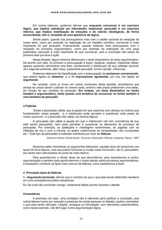 42
Em outras palavras, podemos afirmar que enquanto convencer é um exercício
lógico, que implica sobretudo um intercâmbio intelectual, persuadir é um exercício
retórico, que implica mobilização de emoções e de valores ideológicos, de forma
escamoteada, isto é, revestida de uma aparência de lógica.
Sendo assim, quando nos preocupamos mais com o caráter racional da recepção de
nosso texto, como por exemplo na realização de um trabalho científico, convencer é mais
importante do que persuadir. Inversamente, quando estamos mais preocupados com o
resultado do processo argumentativo, como por exemplo na realização de uma peça
publicitária, persuadir é mais importante do que convencer, pois a convicção não passa da
primeira fase que leva à ação.
Nessa direção, alguns teóricos diferenciam o texto dissertartivo do texto argumentativo.
De acordo com eles, no primeiro a preocupação é expor, explanar, explicar, interpretar idéias,
apenas querendo demonstrar uma tese, convencendo o interlocutor de sua validade racional.
Já o segundo pretende, além disso, justamente persuadir, formar opinião, influenciar.
Podemos relacionar tal classificação com a preocupação de esclarecer convencendo,
que estaria ligada ao dissertar; e a de impressionar agradando, por sua vez ligada ao
argumentar.
Na verdade, como já vimos em outros momentos desta apostila, acreditamos que
ambas as coisas devem coexistir no mesmo texto, embora nele possa predominar uma delas,
em função de seu contexto de produção. Em síntese, um texto dissertativo no fundo
também é argumentativo, tanto quanto uma tentativa de convencer no fundo também é
uma tentativa de persuadir.
! Falácias
“Existe a persuasão válida, que é aquela em que expomos com clareza os motivos que
fundamentam nossa posição - e o interlocutor pode perceber e questionar cada passo de
nosso raciocínio - e a persusão não válida, em termos lógicos.
A persuasão não válida é aquela em que o interlocutor não tem consciência de que
está sendo persuadido, nem pode perceber e questionar os elementos do processo de
persuasão. Por exemplo, as apelações e chantagens sentimentais, as jogadas com as
inflexões de voz e com a mímica, os apelos subliminares às necessidades não conscientes
etc." Este tipo de persuasão é realizado sobretudo por meio de falácias.
(Severino Antônio / Emília Amaral - Escrever é Desvendar O Mundo, Campinas, Papirus, 1987)
Devemos saber reconhecer os argumentos falaciosos: aqueles tipos de raciocínios nos
quais há erros lógicos, mas que podem funcionar e muitas vezes funcionam, isto é, persuadem,
por serem bem estruturados do ponto de vista retórico.
Para aprendermos a refutar teses de que discordamos, para exercitarmos a contra-
argumentação e também para aprofundarmos o nosso estudo sobre processos argumentativos,
é necessário conhecer os tipos mais comuns de falácias, como passaremos a fazer.
! Principais tipos de falácias
1 - Argumento terrorista: afirmar que o contrário do que o que está sendo defendido resultaria
em uma conseqüência prática desastrosa.
Ex: Se você não concordar comigo, certamente falará sozinho durante o debate.
Comentários
A premissa (no caso, uma condição) não é relevante para justificar a conclusão, pois
outros fatores (como por exemplo a presença de outras pessoas no debate), podem contradizer
o que está sendo afirmado. Coação, ameaças ou intimidação, com elementos subentendidos,
como nesse exemplo, não têm lugar numa argumentação lógica.
www.resumosconcursos.hpg.com.br
 