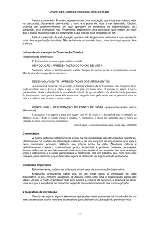 45
Vamos conhecê-lo. Primeiro, apresentamos uma introdução que inicie e envolva o leitor
na discussão, claramente delimitando o tema e o ponto de vista a ser defendido. Depois,
criamos um desenvolvimento, em que apareçam os processos de argumentação: o(s)
porquê(s), o(s) exemplo(s) etc. Finalmente, elaboramos uma conclusão que mostre ao leitor
que o nosso raciocínio está se encerrando e que o texto está chegando ao fim.
Este é o exemplo de estruturação que tem sido largamente praticado e que apresenta
uma clara organização de idéias. Não se trata de um modelo único, mas de uma proposta clara
e eficaz.
Leitura de um exemplo de Dissertação Clássica
(fragmento de entrevista)
P: Como saber se a teoria psicanalítica é sólida.
INTRODUÇÃO - APRESENTAÇÃO DO PONTO DE VISTA
Nenhuma ciência é definitivamente correta. Sempre há teorias novas, e compreensões novas.
Mas há descobertas que são irreversíveis.
DESENVOLVIMENTO - APRESENTAÇÃO DOS ARGUMENTOS
A astronomia moderna, por exemplo, é bastante diferente da de Copérnico, mas ninguém, hoje,
pode acreditar que a Terra é plana e que o Sol gira em tomo dela. O mesmo se aplica à teoria
psicanalítica. Desde a descoberta da sexualidade infantil, da agressividade e da descoberta de processos
do inconsciente vitais para a nossa vida consciente, ninguém mais pode achar que os primeiros anos de
vida e a infância não formam o nosso caráter.
CONCLUSÃO - REAFIRMAÇÃO DO PONTO DE VISTA (acrescentando-lhe outros
elementos)
Concluindo, vou repetir a frase que escrevi com W. R. Bion e H. Rosenfeld para o obituário de
Melanie Klein: “Toda a ciência busca a verdade. A psicanálise é única por acreditar que a busca da
verdade é, em si, um processo terapêutico”.
(Hanna Segal – entrevista publicada pela revista Veja – 22/04/98)
Comentários
A autora defende brilhantemente a tese da irreversibilidade das descobertas científicas,
utilizando-se do modelo da dissertação clássica e de um conjunto de argumentos que vale a
pena mencionar: primeiro, relativiza seu próprio ponto de vista (Nenhuma ciência é
definitivamente correta.), mostrando-se pouco extremista e portanto bastante persuasiva;
depois, utiliza-se de um fato-exemplo realmente incontestável; em seguida, faz uma analogia
entre a astronomia e a teoria psicanalítica e, finalmente, cita um trabalho seu, com mais dois
colegas, para reafirmar o que defendeu, agora se utilizando de argumento de autoridade.
Conclusão importante
Evidentemente, podem ser utilizados outros tipos de estruturação dissertativa.
Entretanto, precisamos saber que, de um modo geral, a introdução do texto
dissertativo, o seu primeiro parágrafo, já delineia como será feita a organização lógica das
idéias. Assim, é muito importante criar com lucidez e riqueza de recursos a abertura do texto,
uma vez que a sequência do raciocínio depende do encaminhamento que o início propõe.
! Sugestões de introdução
Vamos ver agora, alguns elementos que podem estar presentes na introdução de um
texto dissertativo, como recursos expressivos que subsidiam a colocação do ponto de vista:
www.resumosconcursos.hpg.com.br
 