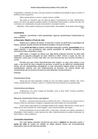 5
compreender o sofrimento do outro, coisa que acontecia na medida da necessidade de quem a recebia. O
problema social a angustiava.
Sabia o quanto doíam as coisas e o quanto custava a solidão.
São muitos os "mistérios" que aos olhos de alguns a transformaram em mito. Simplesmente,
porém, em Clarice não aparecia qualquer mistério. Ela descobria intuitivamente o mistério da vida e do
ser humano; em compensação, era capaz de dissimular o seu próprio mistério.
(Olga Boreli - Clarice Lispector, Esboço para um possível retrato - texto adaptado - Rio de Janeiro, Nova Fronteira,
1981)
Comentários
Vejamos, comentando o texto apresentado, algumas características fundamentais do
texto descritivo:
a) Descrição: Objetivo e Ponto de vista
Repare que o objetivo da autora, no texto lido, é traçar um perfil físico e psicológico de
Clarice Lispector, grande escritora da literatura brasileira, de quem foi amiga.
O seu ponto de vista ao realizar a descrição pressupõe, portanto, proximidade com o
objeto descrito, o que percebemos pela qrande quantidade de detalhes reveladores de
convivência íntima, presentes no texto.
Além disso, a imagem de Clarice que Olga Boreli pretende transmitir ao leitor está
explicitada na seguinte passagem do texto: Defini-la é difícil. Contra a noção de mito, de
intelectual, coloco aqui a minha visão dela: era uma dona-de-casa que escrevia romances e
contos.
Perceba que para recriar descritivamente esta imagem, ou seja, para colocar a sua
visão, o seu ponto de vista a respeito da escritora, a autora ora se detém em características
físicas, ora em características psicológicas, e mais comumente mescla ambos os tipos de
características, fazendo com que reciprocamente se iluminem. Ao mesmo tempo, tais
características vão ao encontro do ponto de vista defendido, fundamentando-o.
Exemplo:
Características físicas:
Nunca saía sem estar maquilada e trajada às vezes com algum requinte: turbante, xale, vários
colares e grandes brincos. O branco, o preto e o vermelho eram uma constante em seu guarda-roupa.
Características psicológicas:
Ambicionava viver numa voragem de felicidade, como se fosse sonho. Teimosa, acreditava,
porém, na vida de todos os dias.
Mescla de características físicas e psicológicas:
Os olhos (...) pareciam perscrutar todos os mistérios da vida (...) fixavam-se nas pessoas como se
fossem os olhos da consciência, e ninguém os agüentava por muito tempo, tal a sua intensidade.
O nariz quase imperceptível na serenidade meditativa do conjunto. Mas possuía a narinas que se
dilatavam nos raros momentos de "cólera sagrada”, como costumava definir suas zangas.
O batom geralmente era de tom rubro forte; o rímel negro, colocado com sutileza, aumentava a
obliqüidade e fazia ressaltar o verde marítimo dos olhos. Indiscutivelmente era mulher interessante, de
traços nobres e, talvez, inatingível.
Conclusões importantes
Por meio destes exemplos concluímos que tanto o objetivo da descrição quanto o
ponto de vista do sujeito em relação ao objeto descrito devem ser minuciosamente
observados, para se criar esse tipo de texto.
www.resumosconcursos.hpg.com.br
 