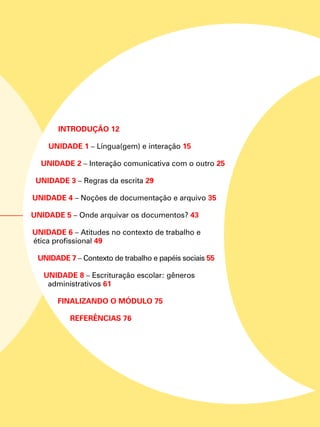 INTRODUÇÃO 12
Unidade 1 – Língua(gem) e interação 15
Unidade 2 – Interação comunicativa com o outro 25
Unidade 3 – Regras da escrita 29
Unidade 4 – Noções de documentação e arquivo 35
Unidade 5 – Onde arquivar os documentos? 43
Unidade 6 – Atitudes no contexto de trabalho e
ética profissional 49
Unidade 7 – Contexto de trabalho e papéis sociais 55
Unidade 8 – Escrituração escolar: gêneros
administrativos 61
FINALIZANDO O MÓDULO 75
REFERÊNCIAS 76
 