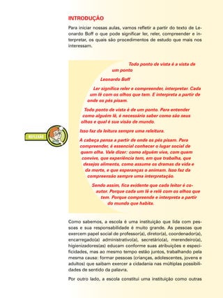INTRODUÇÃO
Para iniciar nossas aulas, vamos refletir a partir do texto de Le-
onardo Boff o que pode significar ler, reler, compreender e in-
terpretar, os quais são procedimentos de estudo que mais nos
interessam.
Todo ponto de vista é a vista de
um ponto
Leonardo Boff
Ler significa reler e compreender, interpretar. Cada
um lê com os olhos que tem. E interpreta a partir de
onde os pés pisam.
Todo ponto de vista é de um ponto. Para entender
como alguém lê, é necessário saber como são seus
olhos e qual é sua visão de mundo.
Isso faz da leitura sempre uma releitura.
A cabeça pensa a partir de onde os pés pisam. Para
compreender, é essencial conhecer o lugar social de
quem olha. Vale dizer: como alguém vive, com quem
convive, que experiência tem, em que trabalha, que
desejos alimenta, como assume os dramas da vida e
da morte, e que esperanças o animam. Isso faz da
compreensão sempre uma interpretação.
Sendo assim, fica evidente que cada leitor é co-
autor. Porque cada um lê e relê com os olhos que
tem. Porque compreende e interpreta a partir
do mundo que habita.
Como sabemos, a escola é uma instituição que lida com pes-
soas e sua responsabilidade é muito grande. As pessoas que
exercem papel social de professor(a), diretor(a), coordenador(a),
encarregado(a) administrativo(a), secretário(a), merendeiro(a),
higienizadores(as) educam conforme suas atribuições e especi-
ficidades, mas ao mesmo tempo estão juntos, trabalhando pela
mesma causa: formar pessoas (crianças, adolescentes, jovens e
adultos) que saibam exercer a cidadania nas múltiplas possibili-
dades de sentido da palavra.
Por outro lado, a escola constitui uma instituição como outras
 