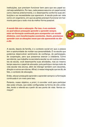 instituições, que precisam funcionar bem para que seu papel so-
cial seja satisfatório. Por isso, cada pessoa assume um papel social,
como citamos anteriormente, e o desempenha conforme suas atri-
buições e as necessidades que aparecem. A escola pode ser vista
como um organismo, em que as partes precisam funcionar em har-
monia para que o todo viva da melhor forma possível.
A escola lida com a educação. Por isso, é um contexto
no qual educar pressupõe aprender a aprender sempre,
estar em formação continuada para acompanhar um mundo
dinâmico, com transformações constantes. Assim, precisamos
aprender com as situações novas que vão aparecendo no dia-
a-dia.
A escola, depois da família, é o contexto social em que a pessoa
tem a oportunidade de moldar sua personalidade. É na escola que
podemos desenvolver sentimento de confiança, de participação,
de cooperação, para que possamos exercer a cidadania. Como
servidor(a), que trabalha na secretaria escolar ou em outros contex-
tos da escola, você desempenha suas atividades, mas ao mesmo
tempo assume o papel de educador, pois participa o tempo todo da
vida escolar dos alunos, além de interagir também com docentes,
direção e outros servidores. Afinal, é nessa integração que se dá, de
fato, o contexto de educação.
Então, educar pressupõe aprender a aprender sempre e a formação
continuada é um meio para isso.
Portanto, nosso objetivo, a priori, é convidar você para participar
das aulas virtuais, que estão configuradas na forma de oito unida-
des, lendo e relendo-as a partir do seu ponto de vista. Vamos co-
meçar?
 