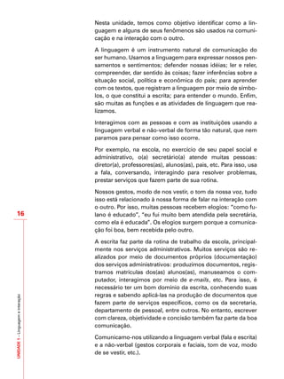 UNIDADE1–Linguagemeinteração
16
Nesta unidade, temos como objetivo identificar como a lin-
guagem e alguns de seus fenômenos são usados na comuni-
cação e na interação com o outro.
A linguagem é um instrumento natural de comunicação do
ser humano. Usamos a linguagem para expressar nossos pen-
samentos e sentimentos; defender nossas idéias; ler e reler,
compreender, dar sentido às coisas; fazer inferências sobre a
situação social, política e econômica do país; para aprender
com os textos, que registram a linguagem por meio de símbo-
los, o que constitui a escrita; para entender o mundo. Enfim,
são muitas as funções e as atividades de linguagem que rea-
lizamos.
Interagimos com as pessoas e com as instituições usando a
linguagem verbal e não-verbal de forma tão natural, que nem
paramos para pensar como isso ocorre.
Por exemplo, na escola, no exercício de seu papel social e
administrativo, o(a) secretário(a) atende muitas pessoas:
diretor(a), professores(as), alunos(as), pais, etc. Para isso, usa
a fala, conversando, interagindo para resolver problemas,
prestar serviços que fazem parte de sua rotina.
Nossos gestos, modo de nos vestir, o tom da nossa voz, tudo
isso está relacionado à nossa forma de falar na interação com
o outro. Por isso, muitas pessoas recebem elogios: “como fu-
lano é educado”, “eu fui muito bem atendida pela secretária,
como ela é educada”. Os elogios surgem porque a comunica-
ção foi boa, bem recebida pelo outro.
A escrita faz parte da rotina de trabalho da escola, principal-
mente nos serviços administrativos. Muitos serviços são re-
alizados por meio de documentos próprios (documentação)
dos serviços administrativos: produzimos documentos, regis-
tramos matrículas dos(as) alunos(as), manuseamos o com-
putador, interagimos por meio de e-mails, etc. Para isso, é
necessário ter um bom domínio da escrita, conhecendo suas
regras e sabendo aplicá-las na produção de documentos que
fazem parte de serviços específicos, como os da secretaria,
departamento de pessoal, entre outros. No entanto, escrever
com clareza, objetividade e concisão também faz parte da boa
comunicação.
Comunicamo-nos utilizando a linguagem verbal (fala e escrita)
e a não-verbal (gestos corporais e faciais, tom de voz, modo
de se vestir, etc.).
 