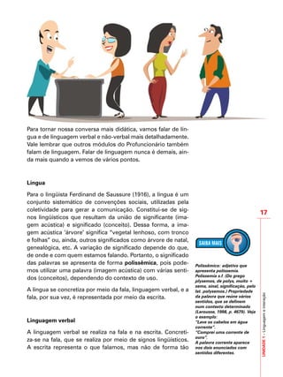 17
IMPORTANTE
UNIDADE1–Linguagemeinteração
Para tornar nossa conversa mais didática, vamos falar de lín-
gua e de linguagem verbal e não-verbal mais detalhadamente.
Vale lembrar que outros módulos do Profuncionário também
falam de linguagem. Falar de linguagem nunca é demais, ain-
da mais quando a vemos de vários pontos.
Língua
Para o lingüista Ferdinand de Saussure (1916), a língua é um
conjunto sistemático de convenções sociais, utilizadas pela
coletividade para gerar a comunicação. Constitui-se de sig-
nos lingüísticos que resultam da união de significante (ima-
gem acústica) e significado (conceito). Dessa forma, a ima-
gem acústica ‘árvore’ significa “vegetal lenhoso, com tronco
e folhas” ou, ainda, outros significados como árvore de natal,
genealógica, etc. A variação de significado depende do que,
de onde e com quem estamos falando. Portanto, o significado
das palavras se apresenta de forma polissêmica, pois pode-
mos utilizar uma palavra (imagem acústica) com várias senti-
dos (conceitos), dependendo do contexto de uso.
A língua se concretiza por meio da fala, linguagem verbal, e a
fala, por sua vez, é representada por meio da escrita.
Linguagem verbal
A linguagem verbal se realiza na fala e na escrita. Concreti-
za-se na fala, que se realiza por meio de signos lingüísticos.
A escrita representa o que falamos, mas não de forma tão
Polissêmico: adjetivo que
apresenta polissemia.
Polissemia s.f. (Do grego
plysemos, de polys, muito +
sema, sinal, significação, pelo
lat. polysemos.) Propriedade
da palavra que reúne vários
sentidos, que se definem
num contexto determinado
(Larousse, 1998, p. 4679). Veja
o exemplo:
“Lave os cabelos em água
corrente”.
“Comprei uma corrente de
ouro”.
A palavra corrente aparece
nos dois enunciados com
sentidos diferentes.
 