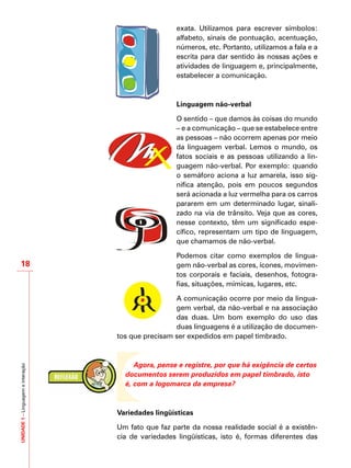 UNIDADE1–Linguagemeinteração
18
exata. Utilizamos para escrever símbolos:
alfabeto, sinais de pontuação, acentuação,
números, etc. Portanto, utilizamos a fala e a
escrita para dar sentido às nossas ações e
atividades de linguagem e, principalmente,
estabelecer a comunicação.
Linguagem não-verbal
O sentido – que damos às coisas do mundo
– e a comunicação – que se estabelece entre
as pessoas – não ocorrem apenas por meio
da linguagem verbal. Lemos o mundo, os
fatos sociais e as pessoas utilizando a lin-
guagem não-verbal. Por exemplo: quando
o semáforo aciona a luz amarela, isso sig-
nifica atenção, pois em poucos segundos
será acionada a luz vermelha para os carros
pararem em um determinado lugar, sinali-
zado na via de trânsito. Veja que as cores,
nesse contexto, têm um significado espe-
cífico, representam um tipo de linguagem,
que chamamos de não-verbal.
Podemos citar como exemplos de lingua-
gem não-verbal as cores, ícones, movimen-
tos corporais e faciais, desenhos, fotogra-
fias, situações, mímicas, lugares, etc.
A comunicação ocorre por meio da lingua-
gem verbal, da não-verbal e na associação
das duas. Um bom exemplo do uso das
duas linguagens é a utilização de documen-
tos que precisam ser expedidos em papel timbrado.
Agora, pense e registre, por que há exigência de certos
documentos serem produzidos em papel timbrado, isto
é, com a logomarca da empresa?
Variedades lingüísticas
Um fato que faz parte da nossa realidade social é a existên-
cia de variedades lingüísticas, isto é, formas diferentes das
 