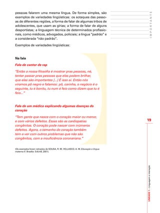 19
IMPORTANTE
UNIDADE1–Linguagemeinteração
pessoas falarem uma mesma língua. De forma simples, são
exemplos de variedades lingüísticas: os sotaques das pesso-
as de diferentes regiões, a forma de falar de algumas tribos de
adolescentes, que usam as gírias; a forma de falar de alguns
desportistas; a linguagem técnica de determinados profissio-
nais, como médicos, advogados, policiais; a língua “padrão” e
a considerada “não padrão”.
Exemplos de variedades lingüísticas:
Na fala
Fala de cantor de rap
“Então a nossa filosofia é mostrar pras pessoas, né,
tentar passar pras pessoas que elas podem brilhar,
que elas são importantes [...] É isso aí. Então nós
viramos pô negro e falamos: pô, carinha, o negócio é o
seguinte, tu é bonitu, tu num é feio como dizem que tu é
feio...”
	
Fala de um médico explicando algumas doenças do
coração
“Tem gente que nasce com o coração maior ou menor,
e com vários defeitos. Essas são as cardiopatias
congênitas. O coração pode nascer com inúmeros
defeitos. Agora, o tamanho do coração também
tem a ver com outros problemas que não são
congênitos, com a insuficiência coronariana.”
(Os exemplos foram retirados de SOUSA, R. M; VELLASCO, A. M. Educação e língua
materna II. Brasília: EdUnB, 2001).
 