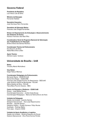 Governo Federal
Presidente da República
Luiz Inácio Lula da Silva
Ministro da Educação
Fernando Haddad
Secretário Executivo
José Henrique Paim Fernandes
Secretário de Educação Básica
Francisco das Chagas Fernandes
Diretor do Departamento de Articulação e Desenvolvimento
dos Sistemas de Ensino
Horácio Francisco dos Reis Filho
Coordenadora Geral do Programa Nacional de Valorização
dos Trabalhadores em Educação
Sirlene Alves dos Santos Pacheco
Coordenação Técnica do Profuncionário
Eva Socorro da Silva
Nádia Mara Silva Leitão
Apoio Técnico
Adriana Lopes Cardozo
Universidade de Brasília – UnB
Reitor
Timothy Martin Muholland
Vice-Reitor
Edgar Nobuo Mamiya
Coordenação Pedagógica do Profuncionário
Bernardo Kipnis - CEAD/FE/UnB
Dante Diniz Bessa – CEAD/UNB
Francisco das Chagas Firmino do Nascimento - SEE/UnB
João Antônio Cabral de Monlevade - FE/UnB
Maria Abádia da Silva - FE/UnB
Tânia Mara Piccinini Soares – MEC
Centro de Educação a Distância – CEAD/UnB
Diretor - José Matias Pereira
Coordenação Executiva – Jonilto Costa Sousa
Coordenação Pedagógica – Maria de Fátima Bruno de Faria
Unidade de Pedagogia
Gestão da Unidade - Leandro Santos
Designer Educacional – Ana Luisa Nepomuceno
Revisão – Daniele Santos
Designer Gráfico – Evaldo Gomes e Télyo Nunes
Ilustração – Rodrigo Mafra
Foto capa – Arquivo CEAD
Unidade de Apoio Acadêmico e Logístico
Gestão da Unidade – Silvânia Nogueira de Souza
Gestora Operacional – Diva Peres Gomes Portela
 