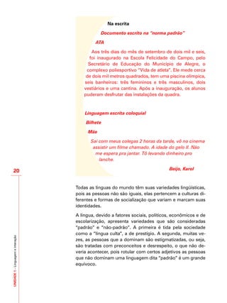 UNIDADE1–Linguagemeinteração
20
Na escrita
Documento escrito na “norma padrão”
ATA
Aos três dias do mês de setembro de dois mil e seis,
foi inaugurado na Escola Felicidade do Campo, pelo
Secretário de Educação do Município de Alegre, o
complexo poliesportivo “Vida de atleta”. Ele mede cerca
de dois mil metros quadrados, tem uma piscina olímpica,
seis banheiros: três femininos e três masculinos, dois
vestiários e uma cantina. Após a inauguração, os alunos
puderam desfrutar das instalações da quadra.
Linguagem escrita coloquial
Bilhete
Mãe
Saí com meus colegas 2 horas da tarde, vô no cinema
assistir um filme chamado. A idade do gelo II. Não
me espera pra jantar. Tô levando dinheiro pro
lanche.
				 Beijo, Karol
						
Todas as línguas do mundo têm suas variedades lingüísticas,
pois as pessoas não são iguais, elas pertencem a culturas di-
ferentes e formas de socialização que variam e marcam suas
identidades.
A língua, devido a fatores sociais, políticos, econômicos e de
escolarização, apresenta variedades que são consideradas
“padrão” e “não-padrão”. A primeira é tida pela sociedade
como a “língua culta”, a de prestígio. A segunda, muitas ve-
zes, as pessoas que a dominam são estigmatizadas, ou seja,
são tratadas com preconceitos e desrespeito, o que não de-
veria acontecer, pois rotular com certos adjetivos as pessoas
que não dominam uma linguagem dita “padrão” é um grande
equívoco.
 