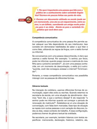 UNIDADE1–Linguagemeinteração
22
1. Por que é importante uma pessoa que lida com o
público ter o conhecimento sobre variedade lingüís-
tica? Escreva em poucas linhas seu ponto de vista.
2. Escreva um documento utilizado na escola (pode ser
um memorando, uma ata ou um requerimento, entre ou-
tros.) e um bilhete, convidando um amigo muito próxi-
mo para ir ao clube. Atente-se para a variedade lin-
güística que você deve usar.
Competência comunicativa
A competência comunicativa de uma pessoa lhe permite sa-
ber adequar sua fala dependendo do seu interlocutor. Isso
consiste em demonstrar habilidades de saber o que falar e
como falar, utilizando as regras da língua, com o estilo formal
ou informal.
Se conversamos com uma pessoa desconhecida, é claro que
usamos o estilo formal. Por exemplo: “o senhor, por favor,
pode me informar, quando posso renovar a matrícula do meu
filho para o próximo semestre?”. Já com uma pessoa conhe-
cida, em um momento de descontração, o estilo já é outro:
“querida, você não conseguiu acessar a internet? Tá brincan-
do!”.
Portanto, a nossa competência comunicativa nos possibilita
interagir com as pessoas de diferentes formas.
Gêneros textuais
Na interação do cotidiano, usamos diferentes formas de co-
municação, sejam elas orais ou escritas. Quando estamos na
secretaria da escola, em uma situação de atendimento: dize-
mos “bom dia, o que a senhora deseja? E ela responde “o
senhor pode me informar quando vai começar o período de
renovação de matrícula?”. Estabelece-se aí uma situação de
conversação, com falas bem marcadas. Esse tipo de situação
se repete com outras pessoas e com variação do discurso, to-
dos os dias, nesse contexto de trabalho. A essa configuração,
podemos chamar de gênero textual da oralidade.
Na secretaria, por exemplo, também lidamos com textos es-
pecíficos: memorando, declaração, histórico, relatório, ata,
 