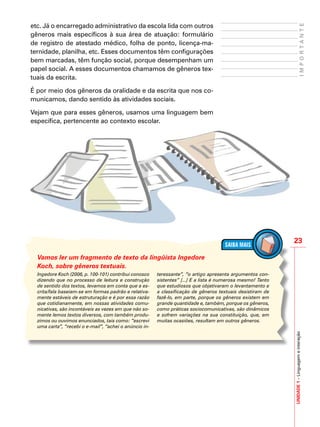 23
IMPORTANTE
UNIDADE1–Linguagemeinteração
etc. Já o encarregado administrativo da escola lida com outros
gêneros mais específicos à sua área de atuação: formulário
de registro de atestado médico, folha de ponto, licença-ma-
ternidade, planilha, etc. Esses documentos têm configurações
bem marcadas, têm função social, porque desempenham um
papel social. A esses documentos chamamos de gêneros tex-
tuais da escrita.
É por meio dos gêneros da oralidade e da escrita que nos co-
municamos, dando sentido às atividades sociais.
Vejam que para esses gêneros, usamos uma linguagem bem
específica, pertencente ao contexto escolar.
Ingedore Koch (2006, p. 100-101) contribui conosco
dizendo que no processo de leitura e construção
de sentido dos textos, levamos em conta que a es-
crita/fala baseiam-se em formas padrão e relativa-
mente estáveis de estruturação e é por essa razão
que cotidianamente, em nossas atividades comu-
nicativas, são incontáveis as vezes em que não so-
mente lemos textos diversos, com também produ-
zimos ou ouvimos enunciados, tais como: “escrevi
uma carta”, “recebi o e-mail”, “achei o anúncio in-
teressante”, “o artigo apresenta argumentos con-
sistentes” [...] E a lista é numerosa mesmo! Tanto
que estudiosos que objetivaram o levantamento e
a classificação de gêneros textuais desistiram de
fazê-lo, em parte, porque os gêneros existem em
grande quantidade e, também, porque os gêneros,
como práticas sociocomunicativas, são dinâmicos
e sofrem variações na sua constituição, que, em
muitas ocasiões, resultam em outros gêneros.
Vamos ler um fragmento de texto da lingüista Ingedore
Koch, sobre gêneros textuais.
 