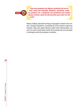 UNIDADE1–Linguagemeinteração
24
Faça uma pesquisa em alguns contextos de sua es-
cola, como por exemplo, diretoria, secretaria, canti-
na, portaria, etc. e pergunte aos servidores que cuidam
desses setores, quais os documentos que usam no dia-
a-dia?
Nesta unidade, abordamos língua, linguagem verbal e não-ver-
bal, variação lingüística, competência comunicativa e gêneros
textuais. Veja que esses tópicos estão inter-relacionados uns
com os outros, pois fazem parte do processo de comunicação
e interação social de qualquer contexto.
 