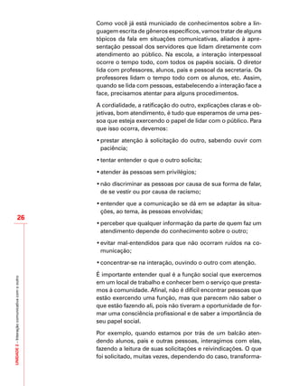 UNIDADE2–Interaçãocomunicativacomooutro
26
Como você já está municiado de conhecimentos sobre a lin-
guagem escrita de gêneros específicos, vamos tratar de alguns
tópicos da fala em situações comunicativas, aliados à apre-
sentação pessoal dos servidores que lidam diretamente com
atendimento ao público. Na escola, a interação interpessoal
ocorre o tempo todo, com todos os papéis sociais. O diretor
lida com professores, alunos, pais e pessoal da secretaria. Os
professores lidam o tempo todo com os alunos, etc. Assim,
quando se lida com pessoas, estabelecendo a interação face a
face, precisamos atentar para alguns procedimentos.
A cordialidade, a ratificação do outro, explicações claras e ob-
jetivas, bom atendimento, é tudo que esperamos de uma pes-
soa que esteja exercendo o papel de lidar com o público. Para
que isso ocorra, devemos:
•	prestar atenção à solicitação do outro, sabendo ouvir com
paciência;
•	tentar entender o que o outro solicita;
•	atender às pessoas sem privilégios;
•	não discriminar as pessoas por causa de sua forma de falar,
de se vestir ou por causa de racismo;
•	entender que a comunicação se dá em se adaptar às situa-
ções, ao tema, às pessoas envolvidas;
•	perceber que qualquer informação da parte de quem faz um
atendimento depende do conhecimento sobre o outro;
•	evitar mal-entendidos para que não ocorram ruídos na co-
municação;
•	concentrar-se na interação, ouvindo o outro com atenção.
É importante entender qual é a função social que exercemos
em um local de trabalho e conhecer bem o serviço que presta-
mos à comunidade. Afinal, não é difícil encontrar pessoas que
estão exercendo uma função, mas que parecem não saber o
que estão fazendo ali, pois não tiveram a oportunidade de for-
mar uma consciência profissional e de saber a importância de
seu papel social.
Por exemplo, quando estamos por trás de um balcão aten-
dendo alunos, pais e outras pessoas, interagimos com elas,
fazendo a leitura de suas solicitações e reivindicações. O que
foi solicitado, muitas vezes, dependendo do caso, transforma-
 