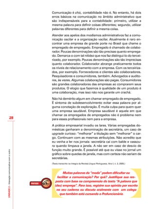 UNIDADE2–Interaçãocomunicativacomooutro
28
Comunicação é chic, contabilidade não é. No entanto, há dois
erros básicos na comunicação no âmbito administrativo que
são indispensáveis para a contabilidade: primeiro, utilizar a
mesma palavra para definir coisas diferentes; segundo, utilizar
palavras diferentes para definir a mesma coisa.
Atender aos apelos dos modismos administrativos faz a comu-
nicação oscilar e a organização vacilar. Atualmente é raro en-
contrar uma empresa de grande porte no Brasil que chame o
empregado de empregado. Empregado é chamado de colabo-
rador. Poucas denominações são tão precisas quanto emprega-
do. Demarca-o com tal nitidez que nos faz distingui-lo do tercei-
rizado, por exemplo. Poucas denominações são tão imprecisas
quanto colaborador. Colaborador abrange praticamente todos
os níveis de relacionamento com a empresa. Com os terceiriza-
dos, por exemplo. Fornecedores e clientes são colaboradores.
Pesquisadores e consumidores, também. Advogados e audito-
res, às vezes. Algumas colaborações são pagas. Consumidores
são grandes colaboradores das empresas ao comprarem seus
produtos. O elogio que fazemos à qualidade de um produto é
uma colaboração, mas isso não nos garante um crachá.
Não há demérito algum em chamar empregado de empregado.
É sintoma de subdesenvolvimento evitar essa palavra por al-
guma conotação de exploração. É muita culpa para quem quer
uma empresa saudável. Empresa saudável é aquela em que
chamar os empregados de empregados não é problema nem
para esses profissionais nem para a empresa.
A prática empresarial invadiu os lares. Várias empregadas do-
mésticas ganharam a denominação de secretária, um caso de
upgrade curioso: “melhorar” a titulação sem “melhorar” o car-
go. Continuam com as mesmas atribuições. Não acredito que
eu venha a ler nos jornais: secretária cai com balde e vassou-
ra quando limpava a janela. A não ser em caso de desvio de
função muito grande. É possível até que eu visse no jornal um
gráfico sobre quedas de janela, mas com certeza não seriam de
secretárias.
(Texto transcrito na íntegra da Revista Língua Portuguesa, Ano I, n. 3, 2005.)
Muitas palavras da “moda” podem dificultar ou
facilitar a comunicação? Por quê? Justifique sua res-
posta com base na compreensão do texto “A palavra que
(des) emprega”. Para isso, registre sua opinião por escrito
no seu caderno ou discuta oralmente com um colega
que também está cursando o Profuncionário.
 