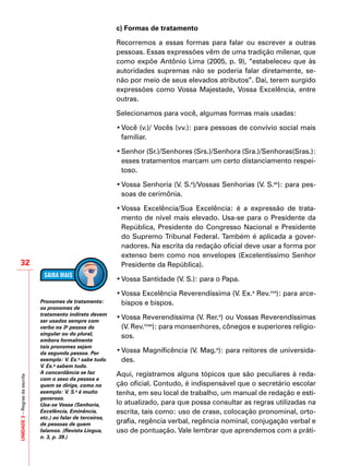 UNIDADE3–Regrasdaescrita
32
c) Formas de tratamento
Recorremos a essas formas para falar ou escrever a outras
pessoas. Essas expressões vêm de uma tradição milenar, que
como expõe Antônio Lima (2005, p. 9), “estabeleceu que às
autoridades supremas não se poderia falar diretamente, se-
não por meio de seus elevados atributos”. Daí, terem surgido
expressões como Vossa Majestade, Vossa Excelência, entre
outras.
Selecionamos para você, algumas formas mais usadas:
•	Você (v.)/ Vocês (vv.): para pessoas de convívio social mais
familiar.
•	Senhor (Sr.)/Senhores (Srs.)/Senhora (Sra.)/Senhoras(Sras.):
esses tratamentos marcam um certo distanciamento respei-
toso.
•	Vossa Senhoria (V. S.a
)/Vossas Senhorias (V. S.as
): para pes-
soas de cerimônia.
•	Vossa Excelência/Sua Excelência: é a expressão de trata-
mento de nível mais elevado. Usa-se para o Presidente da
República, Presidente do Congresso Nacional e Presidente
do Supremo Tribunal Federal. Também é aplicada a gover-
nadores. Na escrita da redação oficial deve usar a forma por
extenso bem como nos envelopes (Excelentíssimo Senhor
Presidente da República).
•	Vossa Santidade (V. S.): para o Papa.
•	Vossa Excelência Reverendíssima (V. Ex.a
Rev.ma
): para arce-
bispos e bispos.
•	Vossa Reverendíssima (V. Rer.a
) ou Vossas Reverendíssimas
(V. Rev.mas
): para monsenhores, cônegos e superiores religio-
sos.
•	Vossa Magnificência (V. Mag.a
): para reitores de universida-
des.
Aqui, registramos alguns tópicos que são peculiares à reda-
ção oficial. Contudo, é indispensável que o secretário escolar
tenha, em seu local de trabalho, um manual de redação e esti-
lo atualizado, para que possa consultar as regras utilizadas na
escrita, tais como: uso de crase, colocação pronominal, orto-
grafia, regência verbal, regência nominal, conjugação verbal e
uso de pontuação. Vale lembrar que aprendemos com a práti-
Pronomes de tratamento:
os pronomes de
tratamento indireto devem
ser usados sempre com
verbo na 3a
pessoa do
singular ou do plural,
embora formalmente
tais pronomes sejam
da segunda pessoa. Por
exemplo: V. Ex.a
sabe tudo.
V. Ex.a
sabem tudo.
A concordância se faz
com o sexo da pessoa a
quem se dirige, como no
exemplo: V. S.a
é muito
generoso.
Usa-se Vossa (Senhoria,
Excelência, Eminência,
etc.) ao falar de terceiros,
de pessoas de quem
falamos. (Revista Língua,
n. 3, p. 39.)
 