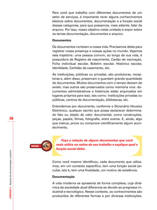 UNIDADE4–Noçõesdedocumentaçãoearquivo
36
Para você que trabalha com diferentes documentos de um
setor de serviços, é importante rever alguns conhecimentos
básicos sobre documentos, documentação e a função social
dessas categorias, para que possamos, mais adiante, falar de
arquivo. Por isso, nosso objetivo nesta unidade é expor sobre
os temas documentação, documentos e arquivo.
Documentos
Os documentos norteiam a nossa vida. Precisamos deles para
registrar nossa presença e nossas ações no mundo. Vejamos
esta trajetória: uma pessoa comum, ao longo de sua vida, é
possuidora de Registro de nascimento, Cartão de vacinação,
Ficha individual escolar, Boletim escolar, Histórico escolar,
Identidade, Certidão de casamento, etc.
As instituições, públicas ou privadas, são produtoras, recep-
toras e, além disso, preservam e guardam grande quantidade
de documentos. Muitos documentos com o tempo deixam de
existir, mas outros são preservados como memória viva: do-
cumentos administrativos e históricos estão arquivados em
lugares próprios para isso, tais como: instituições privadas ou
públicas, centros de documentação, bibliotecas, etc.
Entendemos por documento, conforme o Dicionário Houaiss
Eletrônico, qualquer escrito que possa esclarecer determina-
do fato ou objeto de valor documental, como construções,
peças, papéis, filmes, fotografia, entre outros. E, ainda, algo
que instrua, prove ou comprove cientificamente algum acon-
tecimento.
Faça a relação de alguns documentos que você
mais utiliza na rotina de seu trabalho e explique qual a
função social deles.
Como você mesmo identificou, cada documento que utiliza-
mos, em um contexto específico, tem uma função social pe-
culiar, isto é, tem uma finalidade, um motivo de existência.
Documentação
A vida moderna se apresenta de forma complexa, cuja dinâ-
mica da sociedade atual diferencia-se devido ao progresso in-
dustrial e tecnológico. Nesse contexto, os conhecimentos são
produzidos de diferentes formas e por diversas instituições.
 