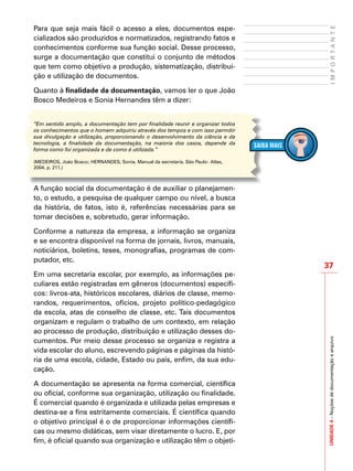 37
IMPORTANTEUNIDADE4–Noçõesdedocumentaçãoearquivo
Para que seja mais fácil o acesso a eles, documentos espe-
cializados são produzidos e normatizados, registrando fatos e
conhecimentos conforme sua função social. Desse processo,
surge a documentação que constitui o conjunto de métodos
que tem como objetivo a produção, sistematização, distribui-
ção e utilização de documentos.
Quanto à finalidade da documentação, vamos ler o que João
Bosco Medeiros e Sonia Hernandes têm a dizer:
“Em sentido amplo, a documentação tem por finalidade reunir e organizar todos
os conhecimentos que o homem adquiriu através dos tempos e com isso permitir
sua divulgação e utilização, proporcionando o desenvolvimento da ciência e da
tecnologia, a finalidade da documentação, na maioria dos casos, depende da
forma como foi organizada e de como é utilizada.”
(MEDEIROS, João Bosco; HERNANDES, Sonia. Manual da secretaria. São Paulo: Atlas,
2004. p. 211.)
A função social da documentação é de auxiliar o planejamen-
to, o estudo, a pesquisa de qualquer campo ou nível, a busca
da história, de fatos, isto é, referências necessárias para se
tomar decisões e, sobretudo, gerar informação.
Conforme a natureza da empresa, a informação se organiza
e se encontra disponível na forma de jornais, livros, manuais,
noticiários, boletins, teses, monografias, programas de com-
putador, etc.
Em uma secretaria escolar, por exemplo, as informações pe-
culiares estão registradas em gêneros (documentos) específi-
cos: livros-ata, históricos escolares, diários de classe, memo-
randos, requerimentos, ofícios, projeto político-pedagógico
da escola, atas de conselho de classe, etc. Tais documentos
organizam e regulam o trabalho de um contexto, em relação
ao processo de produção, distribuição e utilização desses do-
cumentos. Por meio desse processo se organiza e registra a
vida escolar do aluno, escrevendo páginas e páginas da histó-
ria de uma escola, cidade, Estado ou país, enfim, da sua edu-
cação.
A documentação se apresenta na forma comercial, científica
ou oficial, conforme sua organização, utilização ou finalidade.
É comercial quando é organizada e utilizada pelas empresas e
destina-se a fins estritamente comerciais. É científica quando
o objetivo principal é o de proporcionar informações científi-
cas ou mesmo didáticas, sem visar diretamente o lucro. E, por
fim, é oficial quando sua organização e utilização têm o objeti-
 