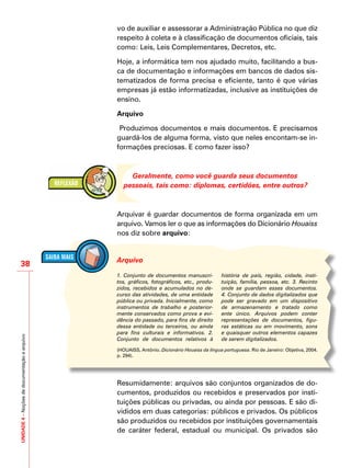 UNIDADE4–Noçõesdedocumentaçãoearquivo
38
vo de auxiliar e assessorar a Administração Pública no que diz
respeito à coleta e à classificação de documentos oficiais, tais
como: Leis, Leis Complementares, Decretos, etc.
Hoje, a informática tem nos ajudado muito, facilitando a bus-
ca de documentação e informações em bancos de dados sis-
tematizados de forma precisa e eficiente, tanto é que várias
empresas já estão informatizadas, inclusive as instituições de
ensino.
Arquivo
Produzimos documentos e mais documentos. E precisamos
guardá-los de alguma forma, visto que neles encontam-se in-
formações preciosas. E como fazer isso?
Geralmente, como você guarda seus documentos
pessoais, tais como: diplomas, certidões, entre outros?
Arquivar é guardar documentos de forma organizada em um
arquivo. Vamos ler o que as informações do Dicionário Houaiss
nos diz sobre arquivo:
Resumidamente: arquivos são conjuntos organizados de do-
cumentos, produzidos ou recebidos e preservados por insti-
tuições públicas ou privadas, ou ainda por pessoas. E são di-
vididos em duas categorias: públicos e privados. Os públicos
são produzidos ou recebidos por instituições governamentais
de caráter federal, estadual ou municipal. Os privados são
1. Conjunto de documentos manuscri-
tos, gráficos, fotográficos, etc., produ-
zidos, recebidos e acumulados no de-
curso das atividades, de uma entidade
pública ou privada. Inicialmente, como
instrumentos de trabalho e posterior-
mente conservados como prova e evi-
dência do passado, para fins de direito
dessa entidade ou terceiros, ou ainda
para fins culturais e informativos. 2.
Conjunto de documentos relativos à
história de país, região, cidade, insti-
tuição, família, pessoa, etc. 3. Recinto
onde se guardam esses documentos.
4. Conjunto de dados digitalizados que
pode ser gravado em um dispositivo
de armazenamento e tratado como
ente único. Arquivos podem conter
representações de documentos, figu-
ras estáticas ou em movimento, sons
e quaisquer outros elementos capazes
de serem digitalizados.
Arquivo
(HOUAISS, Antônio. Dicionário Houaiss da língua portuguesa. Rio de Janeiro: Objetiva, 2004.
p. 294).
 