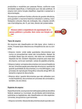 39
IMPORTANTEUNIDADE4–Noçõesdedocumentaçãoearquivo
produzidos e recebidos por pessoas físicas, conforme suas
atividades específicas, e instituições que não são públicas. O
arquivo tem como função classificar, organizar e preservar a
documentação.
Os arquivos constituem fontes culturais de grande relevância,
pois guardam a memória histórica individual e coletiva, mani-
festações culturais, fatos da civilização, leis, criações científi-
cas e tecnológicas, etc. E, por isso, devem ser preservados.
Escreva sobre a importância da organização de ar-
quivos públicos e privados, bem como sua função so-
cial.
Tipos de arquivo
Os arquivos são classificados em três tipos: ativo, inativo e
morto. A esses tipos relaciona-se a freqüência do uso ou con-
sulta.
•	Arquivo morto: onde estão guardados documentos que
nunca ou pouquíssimas vezes são consultados. Apesar da
condição desse tipo de arquivo, não deve ser considerado
depósito de lixo. Existem depósitos próprios para esse tipo
de arquivo, como por exemplo: caixas de papelão próprias.
•	Arquivo inativo: armazena documentos com pouca freqüência
de uso. Uma boa opção para esse tipo de arquivo, quando há
grande quantidade de documentos, é a microfilmagem, cujo
processo de reprodução fotográfica reduzida atinge 95% do
tamanho original do documento.
•	Arquivo ativo: guarda documentos que são utilizados com
muita freqüência, documentos em processo de conclusão e,
também, do ano letivo.
Espécies de arquivo
Especificamente, os arquivos de instituições públicas da esfera
federal, estadual ou municipal, de atividades administrativas,
judiciárias ou legislativas, são classificados em três espécies:
correntes, temporários e permanentes.
•	Arquivo corrente: blocos de documentos atuais que são con-
 