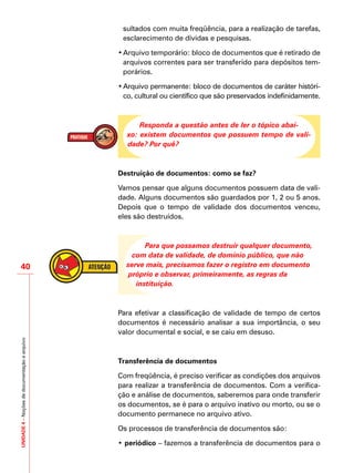 UNIDADE4–Noçõesdedocumentaçãoearquivo
40
sultados com muita freqüência, para a realização de tarefas,
esclarecimento de dívidas e pesquisas.
•	Arquivo temporário: bloco de documentos que é retirado de
arquivos correntes para ser transferido para depósitos tem-
porários.
•	Arquivo permanente: bloco de documentos de caráter históri-
co, cultural ou científico que são preservados indefinidamente.
Responda a questão antes de ler o tópico abai-
xo: existem documentos que possuem tempo de vali-
dade? Por quê?
Destruição de documentos: como se faz?
Vamos pensar que alguns documentos possuem data de vali-
dade. Alguns documentos são guardados por 1, 2 ou 5 anos.
Depois que o tempo de validade dos documentos venceu,
eles são destruídos.
Para que possamos destruir qualquer documento,
com data de validade, de domínio público, que não
serve mais, precisamos fazer o registro em documento
próprio e observar, primeiramente, as regras da
instituição.
Para efetivar a classificação de validade de tempo de certos
documentos é necessário analisar a sua importância, o seu
valor documental e social, e se caiu em desuso.
Transferência de documentos
Com freqüência, é preciso verificar as condições dos arquivos
para realizar a transferência de documentos. Com a verifica-
ção e análise de documentos, saberemos para onde transferir
os documentos, se é para o arquivo inativo ou morto, ou se o
documento permanece no arquivo ativo.
Os processos de transferência de documentos são:
• periódico – fazemos a transferência de documentos para o
 