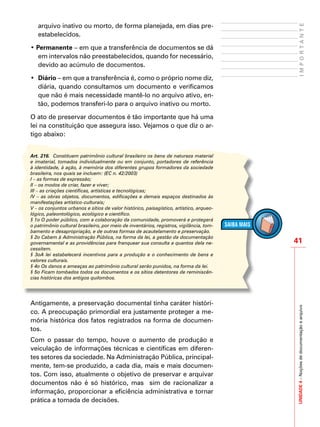 41
IMPORTANTEUNIDADE4–Noçõesdedocumentaçãoearquivo
arquivo inativo ou morto, de forma planejada, em dias pre-
estabelecidos.
• Permanente – em que a transferência de documentos se dá
em intervalos não preestabelecidos, quando for necessário,
devido ao acúmulo de documentos.
•	 Diário – em que a transferência é, como o próprio nome diz,
diária, quando consultamos um documento e verificamos
que não é mais necessidade mantê-lo no arquivo ativo, en-
tão, podemos transferi-lo para o arquivo inativo ou morto.
O ato de preservar documentos é tão importante que há uma
lei na constituição que assegura isso. Vejamos o que diz o ar-
tigo abaixo:
Art. 216. Constituem patrimônio cultural brasileiro os bens de natureza material
e imaterial, tomados individualmente ou em conjunto, portadores de referência
à identidade, à ação, à memória dos diferentes grupos formadores da sociedade
brasileira, nos quais se incluem: (EC n. 42/2003)
I – as formas de expressão;
II – os modos de criar, fazer e viver;
III – as criações científicas, artísticas e tecnológicas;
IV – as obras objetos, documentos, edificações e demais espaços destinados às
manifestações artístico-culturais;
V – os conjuntos urbanos e sítios de valor histórico, paisagístico, artístico, arqueo-
lógico, paleontológico, ecológico e científico.
§ 1o O poder público, com a colaboração da comunidade, promoverá e protegerá
o patrimônio cultural brasileiro, por meio de inventários, registros, vigilância, tom-
bamento e desapropriação, e de outras formas de acautelamento e preservação.
§ 2o Cabem à Administração Pública, na forma da lei, a gestão da documentação
governamental e as providências para franquear sua consulta a quantos dela ne-
cessitem.
§ 3oA lei estabelecerá incentivos para a produção e o conhecimento de bens e
valores culturais.
§ 4o Os danos e ameaças ao patrimônio cultural serão punidos, na forma da lei.
§ 5o Ficam tombados todos os documentos e os sítios detentores de reminiscên-
cias históricas dos antigos quilombos.
Antigamente, a preservação documental tinha caráter históri-
co. A preocupação primordial era justamente proteger a me-
mória histórica dos fatos registrados na forma de documen-
tos.
Com o passar do tempo, houve o aumento de produção e
veiculação de informações técnicas e científicas em diferen-
tes setores da sociedade. Na Administração Pública, principal-
mente, tem-se produzido, a cada dia, mais e mais documen-
tos. Com isso, atualmente o objetivo de preservar e arquivar
documentos não é só histórico, mas sim de racionalizar a
informação, proporcionar a eficiência administrativa e tornar
prática a tomada de decisões.
 