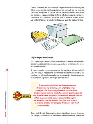 UNIDADE5–Ondearquivarosdocumentos?
44
Como sabemos, os documentos registram fatos e informações
úteis e relevantes, por isso precisamos arquivá-los em lugares
próprios e seguros. Existem vários tipos de pastas, depósitos
de papelão, equipamentos de ferro e fichários para o arquiva-
mento de documentos. Portanto, nesta unidade, nosso objeti-
vo é identificar os procedimentos para guardar documentos.
Organização de arquivos
Na organização de arquivos, precisamos observar alguns prin-
cípios básicos, como segurança, previsão, simplicidade, aces-
so e flexibilidade.
A preocupação com a segurança de arquivos é imprescindí-
vel. Por isso, é necessário tomar medidas contra incêndio, ex-
travio e condições impróprias de preservação de documentos
e manter os sigilosos em lugar conveniente.
É muito desagradável ter de encontrar um
documento no arquivo, com urgência, e não
conseguir. Por isso, o arquivo deve proporcionar
precisão para quem o consulta. Assim, quem organiza
um arquivo deve assegurar bom acesso a quem precisa
utilizá-lo, garantindo que os documentos sejam
localizados com facilidade. Para que isso ocorra,
o arquivo precisa ser simples, funcional e de fácil
compreensão.
Com a dinâmica dos serviços administrativos e com o passar
do tempo, a tendência é o número de documentos aumentar.
 