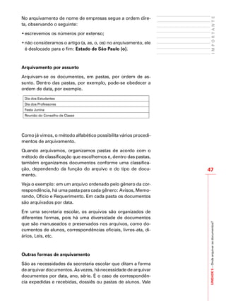 UNIDADE5–Ondearquivarosdocumentos?
47
IMPORTANTE
No arquivamento de nome de empresas segue a ordem dire-
ta, observando o seguinte:
•	escrevemos os números por extenso;
•	não consideramos o artigo (a, as, o, os) no arquivamento, ele
é deslocado para o fim: Estado de São Paulo (o).
Arquivamento por assunto
Arquivam-se os documentos, em pastas, por ordem de as-
sunto. Dentro das pastas, por exemplo, pode-se obedecer a
ordem de data, por exemplo.
Dia dos Estudantes
Dia dos Professores
Festa Junina
Reunião do Conselho de Classe
Como já vimos, o método alfabético possibilita vários procedi-
mentos de arquivamento.
Quando arquivamos, organizamos pastas de acordo com o
método de classificação que escolhemos e, dentro das pastas,
também organizamos documentos conforme uma classifica-
ção, dependendo da função do arquivo e do tipo de docu-
mento.
Veja o exemplo: em um arquivo ordenado pelo gênero da cor-
respondência, há uma pasta para cada gênero: Avisos, Memo-
rando, Ofício e Requerimento. Em cada pasta os documentos
são arquivados por data.
Em uma secretaria escolar, os arquivos são organizados de
diferentes formas, pois há uma diversidade de documentos
que são manuseados e preservados nos arquivos, como do-
cumentos de alunos, correspondências oficiais, livros-ata, di-
ários, Leis, etc.
Outras formas de arquivamento
São as necessidades da secretaria escolar que ditam a forma
de arquivar documentos. Às vezes, há necessidade de arquivar
documentos por data, ano, série. É o caso de correspondên-
cia expedidas e recebidas, dossiês ou pastas de alunos. Vale
 