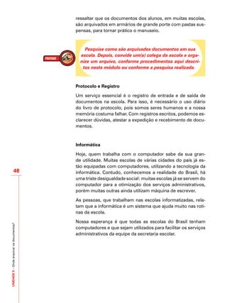UNIDADE5–Ondearquivarosdocumentos?
48
ressaltar que os documentos dos alunos, em muitas escolas,
são arquivados em armários de grande porte com pastas sus-
pensas, para tornar prático o manuseio.
Pesquise como são arquivados documentos em sua
escola. Depois, convide um(a) colega da escola e orga-
nize um arquivo, conforme procedimentos aqui descri-
tos neste módulo ou conforme a pesquisa realizada.
Protocolo e Registro
Um serviço essencial é o registro de entrada e de saída de
documentos na escola. Para isso, é necessário o uso diário
do livro de protocolo, pois somos seres humanos e a nossa
memória costuma falhar. Com registros escritos, podemos es-
clarecer dúvidas, atestar a expedição e recebimento de docu-
mentos.
	
Informática
Hoje, quem trabalha com o computador sabe da sua gran-
de utilidade. Muitas escolas de várias cidades do país já es-
tão equipadas com computadores, utilizando a tecnologia da
informática. Contudo, conhecemos a realidade do Brasil, há
uma triste desigualdade social: muitas escolas já se servem do
computador para a otimização dos serviços administrativos,
porém muitas outras ainda utilizam máquina de escrever.
As pessoas, que trabalham nas escolas informatizadas, rela-
tam que a informática é um sistema que ajuda muito nas roti-
nas da escola.
Nossa esperança é que todas as escolas do Brasil tenham
computadores e que sejam utilizados para facilitar os serviços
administrativos da equipe da secretaria escolar.
 