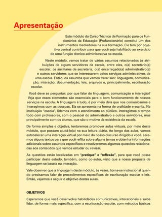 Apresentação
Este módulo do Curso Técnico de Formação para os Fun-
cionários da Educação (Profuncionário) constitui um dos
instrumentos mediadores na sua formação. Ele tem por obje-
tivo central contribuir para que você seja habilitado ao exercício
de uma função técnico-administrativa na escola.
Neste módulo, vamos tratar de vários assuntos relacionados às atri-
buições de alguns servidores da escola, entre eles, o(a) secretário(a)
escolar; os auxiliares de secretaria; o(a) encarregado(a) administrativo(a)
e outros servidores que se interessarem pelos serviços administrativos de
uma escola. Então, os assuntos que vamos tratar são: linguagem, comunica-
ção, interação, documentação, leis, arquivos e, principalmente, escrituração
escolar.
Você deve se perguntar: por que falar de linguagem, comunicação e interação?
Veja que esses elementos são essenciais para o bom funcionamento de nossos
serviços na escola. A linguagem é tudo, é por meio dela que nos comunicamos e
interagimos com as pessoas. Ela se apresenta na forma de oralidade e escrita. Na
instituição “escola”, lidamos com o atendimento ao público, interagimos o tempo
todo com professores, com o pessoal do administrativo e outros servidores, mas
principalmente com os alunos, que são o motivo da existência da escola.
De forma simples e objetiva, tentaremos promover aulas virtuais, por meio deste
módulo, que possam ajudá-lo(a) na sua leitura diária. Ao longo das aulas, vamos
estabelecer uma interação virtual por meio do nosso discurso dirigido a você. Lere-
mos alguns textos para que você reflita sobre alguns temas e obtenha informações
adicionais sobre assuntos específicos e resolveremos algumas questões relaciona-
das aos conteúdos que vamos estudar ou revisar.
As questões estão localizadas em “pratique” e “reflexão”, para que você possa
participar deste estudo, também, como co-autor, visto que a nossa proposta de
linguagem se baseia na interação.
Vale observar que a linguagem deste módulo, às vezes, torna-se instrucional quan-
do precisamos falar de procedimentos específicos de escrituração escolar e leis.
Então, vejamos a seguir o objetivo destas aulas.
	
OBJETIVOS
Esperamos que você desenvolva habilidades comunicativas, interacionais e saiba
lidar, de forma mais específica, com a escrituração escolar, com métodos básicos
 
