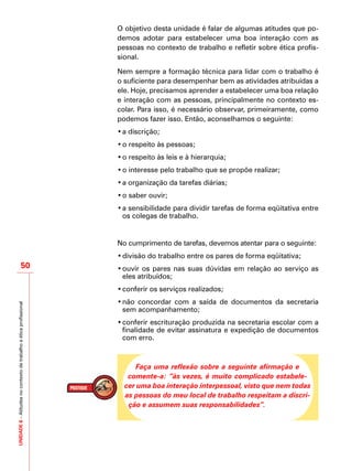 UNIDADE6–Atitudesnocontextodetrabalhoeéticaprofissional
50
O objetivo desta unidade é falar de algumas atitudes que po-
demos adotar para estabelecer uma boa interação com as
pessoas no contexto de trabalho e refletir sobre ética profis-
sional.
Nem sempre a formação técnica para lidar com o trabalho é
o suficiente para desempenhar bem as atividades atribuídas a
ele. Hoje, precisamos aprender a estabelecer uma boa relação
e interação com as pessoas, principalmente no contexto es-
colar. Para isso, é necessário observar, primeiramente, como
podemos fazer isso. Então, aconselhamos o seguinte:
•	a discrição;
•	o respeito às pessoas;
•	o respeito às leis e à hierarquia;
•	o interesse pelo trabalho que se propõe realizar;
•	a organização da tarefas diárias;
•	o saber ouvir;
•	a sensibilidade para dividir tarefas de forma eqüitativa entre
os colegas de trabalho.
No cumprimento de tarefas, devemos atentar para o seguinte:
•	divisão do trabalho entre os pares de forma eqüitativa;
•	ouvir os pares nas suas dúvidas em relação ao serviço as
eles atribuídos;
•	conferir os serviços realizados;
•	não concordar com a saída de documentos da secretaria
sem acompanhamento;
•	conferir escrituração produzida na secretaria escolar com a
finalidade de evitar assinatura e expedição de documentos
com erro.
Faça uma reflexão sobre a seguinte afirmação e
comente-a: “às vezes, é muito complicado estabele-
cer uma boa interação interpessoal, visto que nem todas
as pessoas do meu local de trabalho respeitam a discri-
ção e assumem suas responsabilidades”.
 