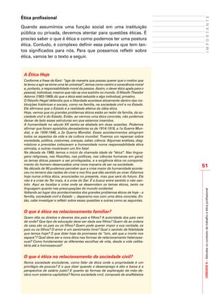 UNIDADE6–Atitudesnocontextodetrabalhoeéticaprofissional
51
IMPORTANTE
Ética profissional
Quando assumimos uma função social em uma instituição
pública ou privada, devemos atentar para questões éticas. É
preciso saber o que é ética e como podemos ter uma postura
ética. Contudo, é complexo definir essa palavra que tem tan-
tos significados para nós. Para que possamos refletir sobre
ética, vamos ler o texto a seguir.
A Ética Hoje
Conforme a frase de Kant: “age de maneira que possas querer que o motivo que
te levou a agir se torne uma lei universal”, temos como centro a consciência moral
e, portanto, a responsabilidade moral da pessoa. Assim, o dever ético apela para o
pessoal, individual, mesmo que não se viva sozinho no mundo. O filósofo Theodor
Adorno (1903-1969) diz que a ética está reduzida a algo individual, privativo.
O filósofo Hegel defendia que a liberdade acontece eticamente dentro das ins-
tituições históricas e sociais, como na família, na sociedade civil e no Estado.
Ele afirmava que o Estado é a realidade efetiva da idéia ética.
Hoje, vemos que os grandes problemas éticos estão ao redor da família, da so-
ciedade civil e do Estado. Então, ao vermos uma ética concreta, não podemos
deixar de lado essas estruturas em que estamos inseridos.
A humanidade no século XX sentiu-se abalada em duas ocasiões. Podemos
afirmar que foram episódios devastadores os de 1914-1918, a 1a Guerra Mun-
dial, e de 1939-1945, a 2a Guerra Mundial. Esses acontecimentos atingiram
todos os aspectos da vida e da cultura mundial. Tivemos um repensar sobre
sociedade, política, costumes, crenças, saber, ciência. Algumas análises, diag-
nósticos e previsões colocavam a humanidade numa responsabilidade ética
otimista, e outras mostravam um fim fatal.
Na década de 1980, temos o início da chamada idade da “ética”. Nas lingua-
gens religiosas, nas filosofias, nas políticas, nas ciências humanas em geral,
os temas éticos passam a ser privilegiados, e a exigência ética no comporta-
mento do homem desencadeia uma nova maneira de ser na sociedade.
Na década de 90 pudemos perceber que a crise maior da humanidade aconte-
ceu no terreno das razões de viver e nos fins que dão sentido ao viver. Estamos
hoje numa crítica ética, anunciadas no presente, mas que será do futuro. Ela
não é a crise do Ter mais, é a crise do Ser. É a busca entre sentido e não-sen-
tido. Aqui se localiza a crise onde se desenrolam os temas éticos, tanto na
linguagem quanto nas preocupações do mundo ocidental.
Voltando ao lugar dos acontecimentos dos grandes problemas éticos de hoje – a
família, sociedade civil e Estado –, deparamo-nos com uma ética concreta. En-
tão, cabe investigar e refletir sobre essas questões e outras como as seguintes.
O que é ética no relacionamento familiar?
Quem dita os direitos e deveres dos pais e filhos? A autoridade dos pais vem
de onde? Que tipo de educação deve ser dada aos filhos? Quem dá as ordens
da casa são os pais ou os filhos? Quem pode querer impor a sua vontade, os
pais ou os filhos? O amor é um sentimento livre? Qual o sentido de fidelidade
que temos hoje? O que dizer hoje da promessa do “sim, até que a morte nos
separe”? Qual deve ser a nova ética nas formas de relacionamento heterosse-
xual? Como fundamentar as diferentes escolhas de vida, desde a vida celiba-
tária até a homossexual?
O que é ética no relacionamento da sociedade civil?
Numa sociedade excludente, como falar de ética onde a propriedade é um
privilégio de poucos? E o que dizer quando o desemprego é alto e baixa é a
perspectiva de salário justo? E quanto às formas de exploração da mão-de-
obra num sistema capitalista? Numa sociedade civil, composta de analfabetos
 