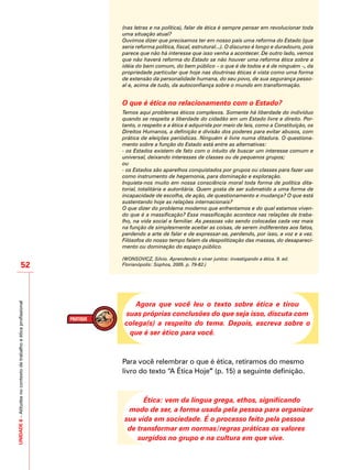 UNIDADE6–Atitudesnocontextodetrabalhoeéticaprofissional
52
(nas letras e na política), falar de ética é sempre pensar em revolucionar toda
uma situação atual?
Ouvimos dizer que precisamos ter em nosso país uma reforma do Estado (que
seria reforma política, fiscal, estrutural...). O discurso é longo e duradouro, pois
parece que não há interesse que isso venha a acontecer. De outro lado, vemos
que não haverá reforma do Estado se não houver uma reforma ética sobre a
idéia do bem comum, do bem público – o que é de todos e é de ninguém –, da
propriedade particular que hoje nas doutrinas éticas é vista como uma forma
de extensão da personalidade humana, do seu povo, de sua segurança pesso-
al e, acima de tudo, da autoconfiança sobre o mundo em transformação.
O que é ética no relacionamento com o Estado?
Temos aqui problemas éticos complexos. Somente há liberdade do indivíduo
quando se respeita a liberdade do cidadão em um Estado livre e direito. Por-
tanto, o respeito e a ética é adquirida por meio de leis, como a Constituição, os
Direitos Humanos, a definição e divisão dos poderes para evitar abusos, com
prática de eleições periódicas. Ninguém é livre numa ditadura. O questiona-
mento sobre a função do Estado está entre as alternativas:
- os Estados existem de fato com o intuito de buscar um interesse comum e
universal, deixando interesses de classes ou de pequenos grupos;
ou
- os Estados são aparelhos conquistados por grupos ou classes para fazer uso
como instrumento de hegemonia, para dominação e exploração.
Inquieta-nos muito em nossa consciência moral toda forma de política dita-
torial, totalitária e autoritária. Quem gosta de ser submetido a uma forma de
incapacidade de escolha, de ação, de questionamento e mudança? O que está
sustentando hoje as relações internacionais?
O que dizer do problema moderno que enfrentamos e do qual estamos viven-
do que é a massificação? Essa massificação acontece nas relações de traba-
lho, na vida social e familiar. As pessoas vão sendo colocadas cada vez mais
na função de simplesmente aceitar as coisas, de serem indiferentes aos fatos,
perdendo a arte de falar e de expressar-se, perdendo, por isso, a voz e a vez.
Filósofos do nosso tempo falam da despolitização das massas, do desapareci-
mento ou dominação do espaço público.
(WONSOVICZ, Silvio. Aprendendo a viver juntos: investigando a ética. 9. ed.
Florianópolis: Sophos, 2005. p. 79-82.)
Agora que você leu o texto sobre ética e tirou
suas próprias conclusões do que seja isso, discuta com
colega(s) a respeito do tema. Depois, escreva sobre o
que é ser ético para você.
Para você relembrar o que é ética, retiramos do mesmo
livro do texto “A Ética Hoje” (p. 15) a seguinte definição.
Ética: vem da língua grega, ethos, significando
modo de ser, a forma usada pela pessoa para organizar
sua vida em sociedade. É o processo feito pela pessoa
de transformar em normas/regras práticas os valores
surgidos no grupo e na cultura em que vive.
 