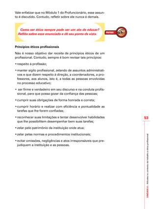 UNIDADE6–Atitudesnocontextodetrabalhoeéticaprofissional
53
IMPORTANTE
Vale enfatizar que no Módulo 1 do Profuncionário, esse assun-
to é discutido. Contudo, refletir sobre ele nunca é demais.
Como ser ético sempre pode ser um ato de educar?
Reflita sobre esse enunciado e dê seu ponto de vista.
Princípios éticos profissionais
Não é nosso objetivo dar receita de princípios éticos de um
profissional. Contudo, sempre é bom revisar tais princípios:
•	respeito à profissão;
•	manter sigilo profissional, zelando de assuntos administrati-
vos e que dizem respeito à direção, a coordenadores, a pro-
fessores, aos alunos, isto é, a todas as pessoas envolvidas
no processo educativo;
•	ser firme e verdadeiro em seu discurso e na conduta profis-
sional, para que possa gozar da confiança das pessoas;
•	cumprir suas obrigações de forma honrada e correta;
•	cumprir horário e realizar com eficiência e pontualidade as
tarefas que lhe forem confiadas;
•	reconhecer suas limitações e tentar desenvolver habilidades
que lhe possibilitem desempenhar bem suas tarefas;
•	zelar pelo patrimônio da instituição onde atua;
•	zelar pelas normas e procedimentos institucionais;
•	evitar omissões, negligências e atos irresponsáveis que pre-
judiquem a instituição e as pessoas.
 