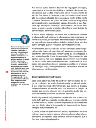 UNIDADE7–Contextodetrabalhoepapéissociais
56
Nas nossas aulas, estamos falando de linguagem, interação,
documentos, modo de arquivá-los e, também, de alguns pa-
péis sociais que são tão importantes para o funcionamento da
escola. Pois, como já dissemos, a escola constitui uma institui-
ção e precisa da atuação de pessoas para existir. Então, neste
contexto, falaremos de quem trabalha como encarregado(a)
administrativo(a) e secretário(a) escolar. Contudo, o que fala-
mos aqui serve para muitos(as) servidores(as) da escola. Por-
tanto, o objetivo desta unidade é identificar a contribuição de
servidores(as) administrativos(as).
A escola é uma instituição social que tem por finalidade oferecer
a educação formal, isto é, uma educação que está organizada na
forma de currículo, disciplinas de diferentes áreas do conhecimen-
to, metodologias, que envolvem trabalho pedagógico e também
outros serviços, que são realizados por muitos servidores.
Normalmente,adireçãodeumaescolaécompostaporcincopa-
péis sociais: diretor(a), vice-diretor(a), assistente pedagógico(a),
assistente administrativo(a) (encarregado ou encarregada) e
secretário(a) escolar (chefe de secretaria). Vejamos que não são
apenas cargos, mas essas pessoas, ao assumirem suas funções
na escola, estão assumindo também seu papel social de edu-
cador, pois estão lidando com pessoas que estão em processo
de formação. Aqui, como já dissemos, vamos falar apenas de
alguns desses papéis sociais.
	
Encarregado(a) administrativo(a)
Esse papel social faz parte do quadro de servidores(as) de car-
go de confiança. Na ausência do diretor(a) ou vice-diretor(a),
é o(a) encarregado(a) administrativo(a) que assume a direção,
temporariamente, da escola, visto que assessora a direção. A
pessoa que assume tal papel tem em sua rotina cuidar dos ser-
viços referentes ao quadro de pessoal da escola.
Assim, algumas atribuições desse papel social são: fazer o con-
trole de freqüência, atestado médico, abonos, licença-gestante
e outras licenças; fazer o controle do percentual de professores
que têm direito a tirar a licença-prêmio; fazer o controle de gra-
tificação dos professores, etc.
E, ainda, cuidar do patrimônio da escola, registrando, em livro
próprio, quando ocorrer dano a ele ou roubo de algum bem.
Também a essa pessoa cabe tomar as providências para que o
fato seja registrado pela polícia.
Para falar de papéis sociais
e de escrituração escolar,
tomamos como base a
estrutura administrativa
de escolas públicas do
Distrito Federal. Isso não
significa que todas as
escolas públicas do Brasíl
tenham essa mesma
estrutura administrativa,
mas essa referência nos
auxilia para um trabalho
mais linear. Portanto, cabe
a você comparar nossa
exposição e tirar proveito,
ao máximo, do que for
nescessário para sua
formação. Lembre-se de
que aprendemos o tempo
todo, pois precisamos
de soluções para os
problemas que surgem no
trabalho.
 