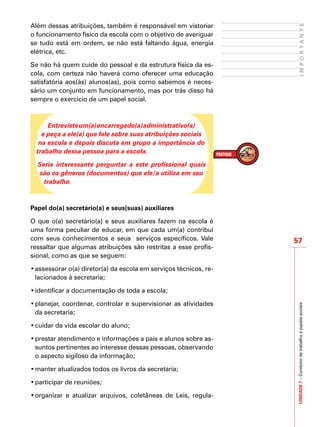 UNIDADE7–Contextodetrabalhoepapéissociais
57
IMPORTANTE
Além dessas atribuições, também é responsável em vistoriar
o funcionamento físico da escola com o objetivo de averiguar
se tudo está em ordem, se não está faltando água, energia
elétrica, etc.
Se não há quem cuide do pessoal e da estrutura física da es-
cola, com certeza não haverá como oferecer uma educação
satisfatória aos(às) alunos(as), pois como sabemos é neces-
sário um conjunto em funcionamento, mas por trás disso há
sempre o exercício de um papel social.
Entrevisteum(a)encarregado(a)administrativo(a)
e peça a ele(a) que fale sobre suas atribuições sociais
na escola e depois discuta em grupo a importância do
trabalho dessa pessoa para a escola.
Seria interessante perguntar a este profissional quais
são os gêneros (documentos) que ele/a utiliza em seu
trabalho.
Papel do(a) secretário(a) e seus(suas) auxiliares
O que o(a) secretário(a) e seus auxiliares fazem na escola é
uma forma peculiar de educar, em que cada um(a) contribui
com seus conhecimentos e seus serviços específicos. Vale
ressaltar que algumas atribuições são restritas a esse profis-
sional, como as que se seguem:
•	assessorar o(a) diretor(a) da escola em serviços técnicos, re-
lacionados à secretaria;
•	identificar a documentação de toda a escola;
•	planejar, coordenar, controlar e supervisionar as atividades
da secretaria;
•	cuidar da vida escolar do aluno;
•	prestar atendimento e informações a pais e alunos sobre as-
suntos pertinentes ao interesse dessas pessoas, observando
o aspecto sigiloso da informação;
•	manter atualizados todos os livros da secretaria;
•	participar de reuniões;
•	organizar e atualizar arquivos, coletâneas de Leis, regula-
 