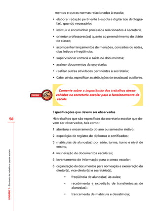 UNIDADE7–Contextodetrabalhoepapéissociais
58
mentos e outras normas relacionadas à escola;
•	 elaborar redação pertinente à escola e digitar (ou datilogra-
far), quando necessário;
•	 instituir e encaminhar processos relacionados à secretaria;
•	 orientar professores(as) quanto ao preenchimento do diário
de classe;
•	 acompanhar lançamentos de menções, conceitos ou notas,
dias letivos e freqüência;
•	 supervisionar entrada e saída de documentos;
•	 assinar documentos da secretaria;
•	 realizar outras atividades pertinentes à secretaria;
•	 Cabe, ainda, especificar as atribuições de seus(suas) auxiliares.
Comente sobre a importância dos trabalhos desen-
volvidos na secretaria escolar para o funcionamento da
escola.
Especificações que devem ser observadas
Há trabalhos que são específicos da secretaria escolar que de-
vem ser observados, tais como:
1	 abertura e encerramento do ano ou semestre eletivo;
2	 expedição de registro de diplomas e certificados;
3	 matrículas de alunos(as) por série, turma, turno e nível de
ensino;
4	 incineração de documentos escolares;
5	 levantamento de informação para o censo escolar;
6	 organização de documentos para nomeação e exoneração do
diretor(a), vice-diretor(a) e secretário(a);
• 	 freqüência de alunos(as) às aulas;
• 	 recebimento e expedição de transferências de
alunos(as);
• 	 trancamento de matrícula e desistência;
 