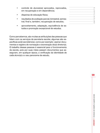 UNIDADE7–Contextodetrabalhoepapéissociais
59
IMPORTANTE
• 	 controle de alunos(os) aprovados, reprovados,
em recuperação e em dependência;
•	 dispensa de educação física;
•	 resultados de avaliação parcial, bimestral, semes-
tral, final e, também, recuperação de estudos;
•	 aproveitamento, adaptação, equivalência de es-
tudos e promoção excepcional de estudos.
Como percebemos, são muitas as atribuições das pessoas que
lidam com os serviços da secretaria escolar, algumas são es-
pecíficas ao(à) secretário(a), como por exemplo: assinar docu-
mentos e registro de nomeação e exoneração do(a) diretor(a).
O trabalho dessas pessoas é essencial para o funcionamento
da escola, pois por suas mãos passam documentos que as-
seguram, em qualquer época, a verificação da identidade de
cada aluno(a) e o seu panorama de estudo.
 