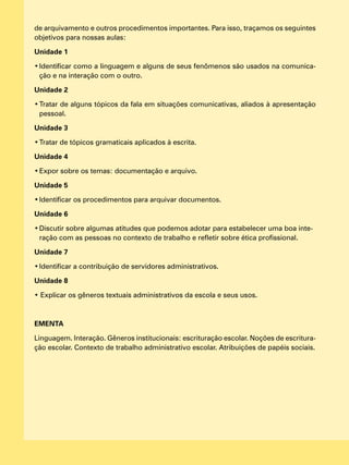 de arquivamento e outros procedimentos importantes. Para isso, traçamos os seguintes
objetivos para nossas aulas:
Unidade 1
•	Identificar como a linguagem e alguns de seus fenômenos são usados na comunica-
ção e na interação com o outro.
Unidade 2
•	Tratar de alguns tópicos da fala em situações comunicativas, aliados à apresentação
pessoal.
Unidade 3
•	Tratar de tópicos gramaticais aplicados à escrita.
Unidade 4
•	Expor sobre os temas: documentação e arquivo.
Unidade 5
•	Identificar os procedimentos para arquivar documentos.
Unidade 6
•	Discutir sobre algumas atitudes que podemos adotar para estabelecer uma boa inte-
ração com as pessoas no contexto de trabalho e refletir sobre ética profissional.
Unidade 7
•	Identificar a contribuição de servidores administrativos.
Unidade 8
• Explicar os gêneros textuais administrativos da escola e seus usos.
EMENTA
Linguagem. Interação. Gêneros institucionais: escrituração escolar. Noções de escritura-
ção escolar. Contexto de trabalho administrativo escolar. Atribuições de papéis sociais.
 