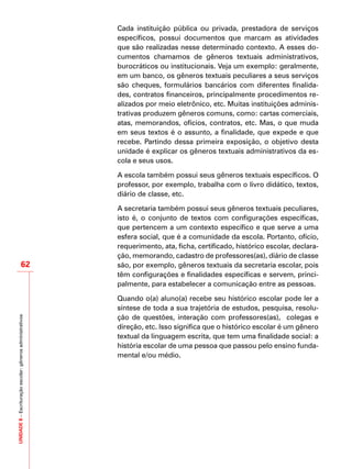 UNIDADE8–Escrituraçãoescolar:gênerosadministrativos
62
Cada instituição pública ou privada, prestadora de serviços
específicos, possui documentos que marcam as atividades
que são realizadas nesse determinado contexto. A esses do-
cumentos chamamos de gêneros textuais administrativos,
burocráticos ou institucionais. Veja um exemplo: geralmente,
em um banco, os gêneros textuais peculiares a seus serviços
são cheques, formulários bancários com diferentes finalida-
des, contratos financeiros, principalmente procedimentos re-
alizados por meio eletrônico, etc. Muitas instituições adminis-
trativas produzem gêneros comuns, como: cartas comerciais,
atas, memorandos, ofícios, contratos, etc. Mas, o que muda
em seus textos é o assunto, a finalidade, que expede e que
recebe. Partindo dessa primeira exposição, o objetivo desta
unidade é explicar os gêneros textuais administrativos da es-
cola e seus usos.
A escola também possui seus gêneros textuais específicos. O
professor, por exemplo, trabalha com o livro didático, textos,
diário de classe, etc.
A secretaria também possui seus gêneros textuais peculiares,
isto é, o conjunto de textos com configurações específicas,
que pertencem a um contexto específico e que serve a uma
esfera social, que é a comunidade da escola. Portanto, ofício,
requerimento, ata, ficha, certificado, histórico escolar, declara-
ção, memorando, cadastro de professores(as), diário de classe
são, por exemplo, gêneros textuais da secretaria escolar, pois
têm configurações e finalidades específicas e servem, princi-
palmente, para estabelecer a comunicação entre as pessoas.
Quando o(a) aluno(a) recebe seu histórico escolar pode ler a
síntese de toda a sua trajetória de estudos, pesquisa, resolu-
ção de questões, interação com professores(as), colegas e
direção, etc. Isso significa que o histórico escolar é um gênero
textual da linguagem escrita, que tem uma finalidade social: a
história escolar de uma pessoa que passou pelo ensino funda-
mental e/ou médio.
 