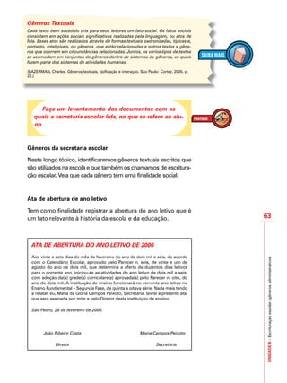 UNIDADE8–Escrituraçãoescolar:gênerosadministrativos
63
IMPORTANTE
Gêneros Textuais
Cada texto bem sucedido cria para seus leitores um fato social. Os fatos sociais
consistem em ações sociais significativas realizadas pela linguagem, ou atos de
fala. Esses atos são realizados através de formas textuais padronizadas, típicas e,
portanto, inteligíveis, ou gêneros, que estão relacionadas a outros textos e gêne-
ros que ocorrem em circunstâncias relacionadas. Juntos, os vários tipos de textos
se acomodam em conjuntos de gêneros dentro de sistemas de gêneros, os quais
fazem parte dos sistemas de atividades humanas.
(BAZERMAN, Charles. Gêneros textuais, tipificação e interação. São Paulo: Cortez, 2005. p.
22.)
Faça um levantamento dos documentos com os
quais a secretaria escolar lida, no que se refere ao alu-
no.
Gêneros da secretaria escolar
Neste longo tópico, identificaremos gêneros textuais escritos que
são utilizados na escola e que também os chamamos de escritura-
ção escolar. Veja que cada gênero tem uma finalidade social.
Ata de abertura de ano letivo
Tem como finalidade registrar a abertura do ano letivo que é
um fato relevante à história da escola e da educação.
ATA DE ABERTURA DO ANO LETIVO DE 2006
Aos vinte e sete dias do mês de fevereiro do ano de dois mil e seis, de acordo
com o Calendário Escolar, aprovado pelo Parecer n. seis, de vinte e um de
agosto do ano de dois mil, que determina a oferta de duzentos dias letivos
para o corrente ano, iniciou-se as atividades do ano letivo de dois mil e seis,
com adoção da(s) grade(s) curriculare(s) aprovada(s) pelo Parecer n. oito, do
ano de dois mil. A instituição de ensino funcionará no corrente ano letivo no
Ensino Fundamental – Segunda Fase, de quinta a oitava série. Nada mais tendo
a relatar, eu, Maria da Glória Campos Peixoto, Secretária, lavrei a presente ata,
que será assinada por mim e pelo Diretor desta instituição de ensino.
São Pedro, 28 de fevereiro de 2006.
João Ribeiro Costa Maria Campos Peixoto
Diretor Secretária
 