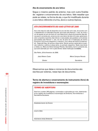 UNIDADE8–Escrituraçãoescolar:gênerosadministrativos
64
Ata de encerramento de ano letivo
Segue o mesmo padrão da anterior, mas com outra finalida-
de: registrar o encerramento do ano letivo. Vale ressaltar que
pode se relatar, na forma de ata, o que foi modificado durante
o ano letivo referente à turma, aluno e outros tópicos.
ATA ENCERRAMENTO DO ANO LETIVO DE 2006
Aos vinte dias do mês de dezembro do ano de dois mil e seis, de acordo com
o estabelecido no Calendário Escolar, aprovado pelo Parecer n. seis, de vinte e
um de agosto do ano de dois mil, que determina a oferta de duzentos dias leti-
vos para o corrente ano, encerrou-se o ano letivo de dois mil e seis, após terem
sido cumpridos duzentos dias letivos e executadas a(s) grade(s) curriculare(s)
aprovada(s) pelo Parecer n. oito, do ano de dois mil. A instituição de ensino
funcionou nos turnos vespertino e matutino. Com oferta de Ensino Fundamen-
tal – Segunda Fase, de quinta a oitava série. Sendo quinta e sexta série no perí-
odo matutino e sétima e oitava série, no período vespertino. Nada mais tendo
a relatar, eu, Maria da Glória Campos Peixoto, Secretária, lavrei a presente ata,
que será assinada por mim e pelo Diretor desta instituição de ensino.
São Pedro, 28 de fevereiro de 2006.
João Ribeiro Costa Maria Campos Peixoto
Diretor Secretária
Observamos que datas e números de documentos são
escritos por extenso, nesse tipo de documento.
Termo de abertura e encerramento do instrumento (livro) de
registro de investiduras e exonerações
TERMO DE ABERTURA
Este livro contém 240 páginas, numeradas e rubricadas por mim, destinando-
se ao registro de investidura e exoneração de Diretores, Vice-diretores e
Secretários Escolares.
Estabelecimento de Ensino
Local e Data
Assinatura do(a) Diretor(a)
 